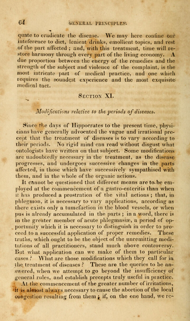 quate to eradicate the disease. We may here confine our inteference to diet, lenient drinks, emollient topics, and rest of the part affected ; and, with this treatment, time will re- store harmony through every part of the living economy. A due proportion between the energy of the remedies and the strength of the subject and violence of the complaint, is the most intricate part of medical practice, and one which requires the soundest experience and the most exquisite medical tact. Section XI. Modifications relative to the periods of diseases. Since the days of Hippocrates to the present time, physi- cians have generally advocated the vague and irrational pre- cept that the treatment of diseases is to vary according to their periods. No rigid mind can read without disgust what ontologists have written on that subject. Some modifications are undoubtedly necessary in the treatment, as the disease progresses, and undergoes successive changes in the parts affected, in those which have successively sympathised with them, and in the whole of the organic actions. It cannot be questioned that different means areto.be em- ployed at the commencement of a gastro-enteritis than when i? has produced a prostration of the vital actions ; that, in phlegmon, it is necessary to vary applications, according as there exists only a tumefaction in the blood vessels, or when pus is already accumulated in the parts ; in a word, there is in the greater member of acute phlegmasia3, a period of op- _portunity which it is necessary to distinguish in order to pro- ceed to a successful application of proper remedies. These truths, which ought to be the object of the unremitting medi- tations of all practitioners, stand much above controversy. But what application can we make of them to particular cases ? What are those modifications which they call for in the treatment of diseases ? These are the queries to be an- swered, when we attempt to go beyond the insufficiency of general rules, and establish precepts truly useful in practice. At the commencement of the greater number of irritations, it is almost always necessary to cause the abortion of the local congestion resulting from them j^ if, on the one hand, we re-