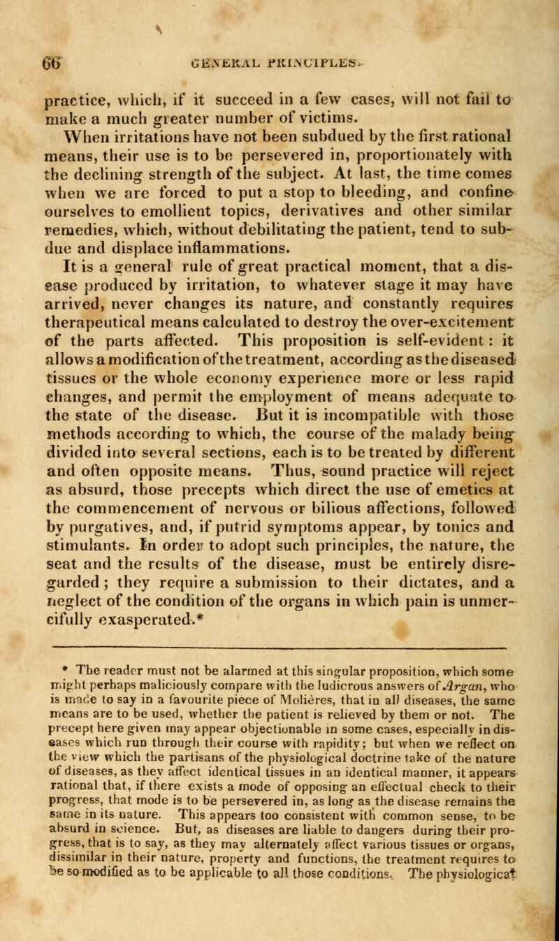 6$ GBiVEKAL i»KI:NUIPLES, practice, which, if it succeed in a few cases, will not fail to make a much greater number of victims. When irritations have not been subdued by the first rational means, their use is to be persevered in, proportionately with the declining strength of the subject. At last, the time comes when we are forced to put a stop to bleeding, and confine- ourselves to emollient topics, derivatives and other similar remedies, which, without debilitating the patient, tend to sub- due and displace inflammations. It is a general rule of great practical moment, that a dis- ease produced by irritation, to whatever stage it may have arrived, never changes its nature, and constantly requires therapeutical means calculated to destroy the over-excitement of the parts affected. This proposition is self-evident: it allows a modification of the treatment, according as the diseased tissues or the whole economy experience more or less rapid changes, and permit the employment of means adequate to the state of the disease. But it is incompatible with those methods according to which, the course of the malady being divided into several sections, each is to be treated by different and often opposite means. Thus, sound practice will reject as absurd, those precepts which direct the use of emetics at the commencement of nervous or bilious affections, followed by purgatives, and, if putrid symptoms appear, by tonics and stimulants. In order to adopt such principles, the nature, the seat and the results of the disease, must be entirely disre- garded; they require a submission to their dictates, and a neglect of the condition of the organs in which pain is unmer- cifully exasperated.* * The reader must not be alarmed at this singular proposition, which some might perhaps maliciously compare with the ludicrous answers ofArgan, who is made to say in a favourite piece of Molieres, that in all diseases, the same means are to be used, whether the patient is relieved by them or not. The precept here given may appear objectionable in some cases, especially in dis- eases which run through their course with rapidity; but when we reflect on the view which the partisans of the physiological doctrine lake of the nature of diseases, as they affect identical tissues in an identical manner, it appears rational that, if there exists a mode of opposing an effectual check to their progress, that mode is to be persevered in, as long as the disease remains the same in its nature. This appears too consistent with common sense, to be absurd in science. But, as diseases are liable to dangers during their pro- gress, that is to say, as they may alternately affect various tissues or organs, dissimilar in their nature, property and functions, the treatment requires to be so modified as to be applicable to all those conditions. The physiological