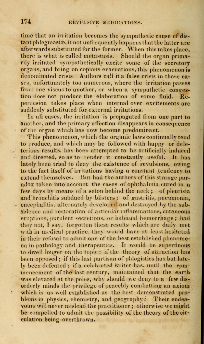 time that an irritation becomes the sympathetic cause of dis- tant phlegmasia?, it not unfrequently happens that the latter are afterwards substituted for the former. When this takes place, there is what is called metastasis. Should the organ prima- rily irritated sympathetically excite some of the secretory organs, and bring on copious evacuations, this phenomenon is denominated cnsis Authors call it a false crisis in those ca- ses, unfortunately too numerous, where the irritation passes From one viscus to another, or when a sympathetic conges- tion does not produce the elaboration of some fluid. Re- percusion takes place when internal over excitements are suddenly substituted for external irritations. In all cases, the irritation is propagated from one part to another, and the primary affection disappears in consequence of the organ winch has now become predominant. This phenomenon, which the organic laws continually tend to produce, and which may be followed with happy or dele- terious results, has been attempted to be artificially induced and directed, so as to render it constantly useful. It has lately been tried to deny the existence of revulsions, owing to the fact itself of irritations having a constant tendency to extend themselves. But had the authors of this strange par- adox taken into account the cases of ophthalmia cured in a few days by means of a seton behind the neck ; of pleurisia and bronchitis subdued by blisters; of gastritis, pneumonia, encephalitis, alternately developed and destroyed by the sub- sidence and restoration of articular inflammations, cutaneous eruption?, purulent secretions, or habitual hemorrhage; had they not, I say, forgotten these results which are daily met within medical practice, they would have at least hesitated in their refusal to admit one of the best established phenome- na in pathology and therapeutics. It would be superfluous to dwell longer on the topic : if the theory of attraction has been opposed ; if this last partisan of phlogistics has but late- ly been defeated ; if a celebrated writer has, until the com- mencement of the last century, maintained that the earth was elevated at the po'ies, why should we deny to a few dis- orderly minds the privilege of peacebly combatting an axiom winch is as well established as the best demonstrated pro- blems in physics, chemistry, and geography? Their endea- vours will never mislead the practitioner ; otherwise we might be compelled to admit the possibility of the theory of the cir- culation being overthrown.