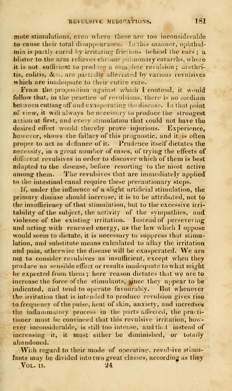 niote stimulations, even where these are too inconsiderable to cause their total disappearance^ [n this manner, ophthal- mia is partly cured by irritating frictions behind the ears; a blister to the arm relieves chronic pulmonarycatarrhs, where it is not sufficient to produce a complete revulsion; urethri- tis, colitis, &c, are parti illy alleviated by various revulsives which are inadequate to their entire cure. From the proposition against which I contend, it would follow that, in the practice of revulsions, there is no medium between cutting off and exasperating the disease. In that point of view, it will always be necessary to produce the strongest action at first, and every stimulation that could not have the desired effect would thereby prove injurious. Experience, however, shows the fallacy of this prognostic, and it is often proper to act in defiance of it. Prudence itself dictates the necessity, in a great number of eases, of trying the effects of different revulsives in order to discover which of them is best adapted to the disease, before resorting to the most active among them. The revulsives that are immediately applied to the intestinal canal require these precautionary steps. If, under the influence of a slight artificial stimulation, the primary disease should increase, it is to be attributed, not to the insufficiency of that stimulation, but to the excessive irri- tability of the subject, the activity of the sympathies, and violence of the existing irritation. Instead of persevering and acting with renewed energy, as the law which I oppose would seem to dictate, it is necessary to suppress that stimu- lation, and substitute means calculated to allay the irritation and pain, otherwise the disease will be exasperated. We are not to consider revulsives as insufficient, except when they produce no sensible effect or results inadequate to what might be expected from them ; here reason dictates that we are to increase the force of the stimulants, sjnee they appear to be indicated, and tend to operate favourably. But whenever the irritation that is intended to produce revulsion gives rise to frequency of the pulse, heat of skin, anxiety, and increases tbe inflammatory process in the parts affected, the practi- tioner must be convinced that this revulsive irritation, how- ever inconsiderable, is still too intense, and that instead of increasing it, it must either be diminished, or totally abandoned. With regard to their mode of operating, revulsive stimu- lants may be divided into two great classes, according as thoy Vol. ii. *4