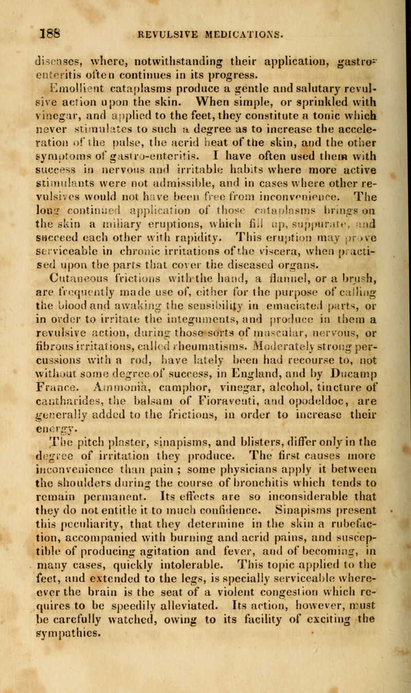 diseases, where, notwithstanding their application, gastro- enteritis often continues in its progress. Emollient cataplasms produce a gentle and salutary revul- sive action upon the skin. When simple, or sprinkled with vinegar, and applied to the feet, they constitute a tonic which never stimulates to such a degree as to increase the accele- ration of the pulse, the acrid heat of the skin, and the other symptoms of gastroenteritis. I have often used them with success in nervous and irritable habits where more active stimulants were not admissible, and in cases where other re- vulsives would not have been free from inconvenience. The lo«;r continued application of those cataplasms brings on the skin a miliary eruptions, which fiii up, suppurate, sad succeed each other with rapidity. This eruption may pr »ve serviceable in chronic irritations of the viscera, when practi- sed upon the parts that cover the diseased organs. Cutaneous frictions with the hand, a flannel, or a brush, are frequently made use of, either for the purpose of calling the blood and awaking the sensibility in emaciated parts, or in order to irritate the integuments, and produce in them a revulsive action, during those sorts of muscular, nervous, or fibrous irritations, called rheumatisms. Moderately strong per- cussions with a rod, have lately been had recourse to, not without some degree of success, in England, and by Ducamp France. Ammonia, camphor, vinegar, alcohol, tincture of cantharides, the balsam of Fioraveuti, and opodeldoc, are generally added to the frictions, in order to increase their energy. The pitch plaster, sinapisms, and blisters, differ only in the degree of irritation they produce. The first causes more inconvenience than pain ; some physicians apply it between the shoulders during the course of bronchitis which tends to remain permanent. Its effects are so inconsiderable that they do not entitle it to much confidence. Sinapisms present this peculiarity, that they determine in the skin a rubefac- tion, accompanied with burning and acrid pains, and suscep- tible of producing agitation and fever, and of becoming, in many cases, quickly intolerable. This topic applied to the feet, and extended to the legs, is specially serviceable where- evcr the brain is the seat of a violent congestion which re- quires to be speedily alleviated. Its action, however, must be carefully watched, owing to its facility of exciting the sympathies.