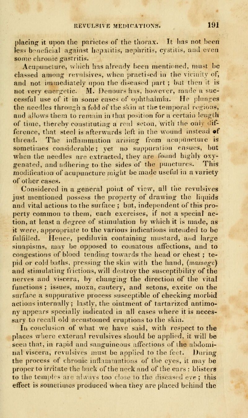 placing it upon the parietes of the thorax. It has not been less beneficial against hepatitis, nephritis, cystitis, and even some chronic gastritis. Acupuncture, which has already been mentioned, must be classed among revulsives, when practised in the vicinity of, and not immediately upon the diseased part ; but then it is not very energetic. M. Denours has, however, made a suc- cessful use of it in some cases of ophthalmia. He plunges the needles through a fold of the skin at the temporal regions^ and allows them to remain in that position for a certain length of time, thereby constituting a real seton, with the only dif- ference, that steel is afterwards left in the wound instead of thread. The inflammation arising from acupuncture is sometimes considerable; yet no suppuration ensues, but when the needles are extracted, they are found highly oxy- genated, and adhering to the sides of the punctures. This modification of acupuncture might be made useful in a variety of other cases. Considered in a general point of view, all the revulsives just mentioned possess the property of drawing the liquids and vital actions to the surface ; but, independent of this pro- perty common to them, each exercises, if not a special ac- tion, at least a degree of stimulation by which it is made, as it were, appropriate to the various indications intended to be fulfilled. Hence, pediluvia containing mustard, and large siuapisms, may be opposed to comatous affections, and to congestions of blood tending towards the head or chest ; te- pid or cold baths, pressing the skin with the hand, (massage) and stimulating frictions, will destroy the susceptibility of the nerves and viscera, by changing the direction of the vital functions ; issues, moxa, cautery, and setons, excite on the surface a suppurative process susceptible of checking morbid actions internally; lastly, the ointment of tartarized antimo- ny appears specially indicated in all cases where it is neces- sary to recall old accustomed eruptions to the skin. In conclusion of what we have said, with respect to the places where external revulsives should be applied, it will be seen that, in rapid and sanguineous affections of the abdomi- nal viscera, revulsives must be applied to the feet. During the process of chronic inflammations of the eyes, it may be proper to irritate the back of the neck and of the ears : blisters to the temples are always too close to the diseased eve ; this effect is sometimes produced wiien they are placed behind the