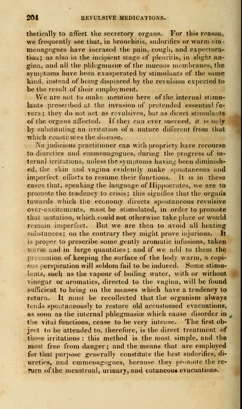 thetically to affect the secretory organs. For this reasou, we frequently see that, in bronchitis, sudorifics or warm em- menagogues have incrased the pain, cough, and expectora- tion; as also in the incipient stage of pleuritis, in slight an- gina, and ail the phlegmasia? of the mucous membranes, the symptoms have been exasperated by stimulants of the same kind, instead of being displaced by the revulsion expected to be the result of their employment. We are not to make mention here of the internal stimu- lants prescribed at the invasion of pretended essential fe- vers; they do not act as revulsives, but as direct stimulants of the organs affected. If they can ever succeed, it is os*!y by substituting an irritation of a nature different from that which constitutes the disease. No judicious practitioner can with propriety have recourse to diuretics and emmenagogues, during the progress of in- ternal irritations, unless the symptoms having been diminish- ed, the skin and vagina evidently make spontaneous and imperfect efforts to resume their functions, it is in these cases that, speaking the language of Hippocrates, we are to promote the tendency to crisis; this signifies that the organs (awards which the economy directs spontaneous revulsive over-excitements, must be stimulated, in order to promote that mutation, which could not otherwise take place or would remain imperfect. But we are then to avoid all heating substances; on the contrary they might prove injurious. It is proper to prescribe some gently aromatic infusions, taken warm and in large quantities; and if we add to them the precaution of keeping the surface of the body warm, a copi- ous perspiration will seldom fail to be induced. Some stimu- lants, such as the vapour of boiling water, with or without vinegar or aromatics, directed to the vagina, will be found sufficient to bring on the menses which have a tendency to return. It must be recollected that the organism always tends spontaneously to restore old accustomed evacuations, as soon as the internal phlegmasia? which cause disorder in s the vital functions, cease to be very intense. The first ob- ject to be attended to, therefore, is the direct treatment of those irritations : this method is the most simple, and the most free from danger; and the means that are employed for that purpose generally constitute the best sudorifics, di- uretics, and emmenagogues, because they promote the re- furn of the menstrual, urinary, and cutaneous evacuations.