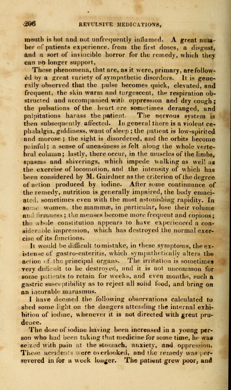 mouth is hot and not unfrequently inflamed. A great num- ber of patients experience, from the first doses, a disgust, and a sort of invincible horror for the remedy, which they can no longer support, These phenomena, that are, as it were, primary, are follow- ed by a great variety of sympathetic disorders. It is gene- rally observed that the pulse becomes quick, elevated, and frequent, the skin warm and turgescent, the respiration ob- structed and accompanied with oppression and dry cough; the pulsations of the heart ere sometimes deranged, and palpitations harass the patient. The nervous system is then subsequently affected. In general there is a violent ce- phalalgia, giddiness, want of sleep ; the patient is low-spirited and morose ; the sight is disordered, and the orbits become p-c inful; a sense of uneasiness is felt along the whole verte- bral column; lastly, there occur, in the muscles of the limbs, spasms and shiverings, which impede walking as well as the exercise of locomotion, and the intensity of which has been considered by M. Gairdner as the criterion of the degree of a< tion produced by iodine. After some continuance of the remedy, nutrition is generally impaired, the body emaci- ated, sometimes even with the most astonishing rapidity. In so . women, the mammae, in particular, lose their volume mid firmness ; the menses become more frequent and copious; the whole constitution appears to have experienced a con- siderable impression, which has destroyed the normal exer- cise of its functions. it would be difficult to mistake, in these symptoms, the ex- istence of gastro-enteritis, which sympathetically alters the action of the principal organs. The irritation is sometimes very difficult to be destroyed, and it is not uncommon for some patients to retain for weeks, and even months, such a gastric susceptibility as to reject all solid food, and bring on an incurable marasmus. I have deemed the following observations calculated to shed some light on the dangers attending the internal exhi- bition of iodine, whenever it is not directed with great pru- dence. The dose of iodine having been increased in a young per- son who had been taking that medicine for some time, he was seized with pain at the stomach, anxiety, and oppression. These accidents were overlooked, and fhe remedy was j.er- severed in for a week longer. The patient grew poor, and