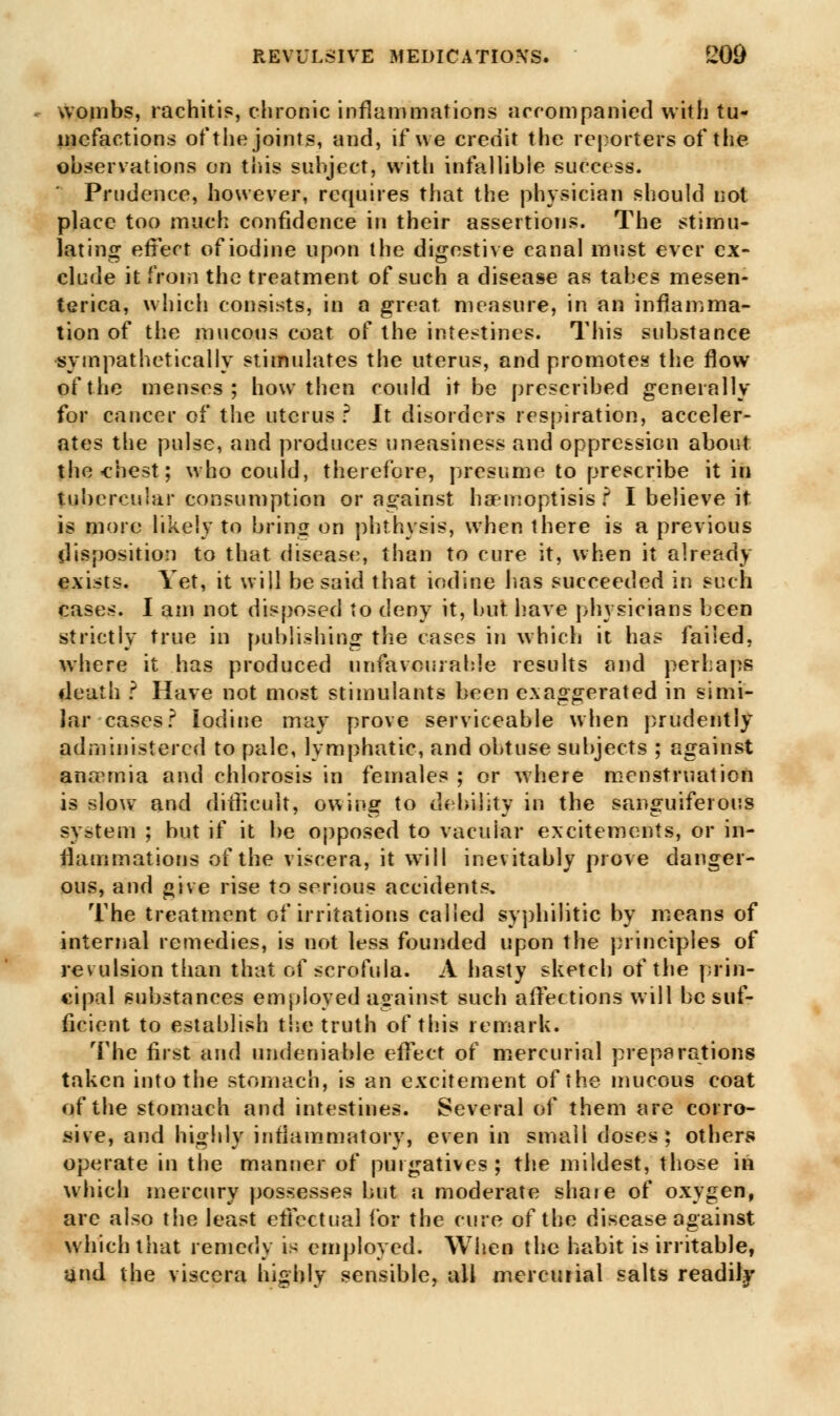 wombs, rachitis, chronic inflammations accompanied with tu- mefactions of the joints, and, if we credit the reporters of thjfe observations on this subject, with infallible success. Prudence, however, requires that the physician should not place too much confidence in their assertions. The stimu- lating effect of iodine upon the digestive canal must ever ex- clude it from the treatment of such a disease as tabes mesen- terica, which consists, in a great measure, in an inflamma- tion of the mucous coat of the intestines. This substance sympathetically stimulates the uterus, and promotes the flow of the menses; how then could it be prescribed generally for cancer of the uterus ? It disorders respiration, acceler- ates the pulse, and produces uneasiness and oppression about the-chest; who could, therefore, presume to prescribe it in tubercular consumption or against haemoptisis ? I believe it is more likely to bring on pbthvsis, when there is a previous disposition to that disease, than to cure it, when it already exists. Yet, it will be said that iodine lias succeeded in such cases. I am not disposed to deny it, but have physicians been strictly true in publishing the cases in which it has failed, where it has produced unfavourable results and perhaps death ? Have not most stimulants been exaggerated in simi- lar cases? Iodine may prove serviceable when prudently administered to pale, lymphatic, and obtuse subjects ; against anremia and chlorosis in females ; or where menstruation is s\o\v and difficult, owing to debility in the sanguiferous system ; but if it be opposed to vacuiar excitements, or in- flammations of the viscera, it will inevitably prove danger- ous, and give rise to serious accidents. The treatment of irritations called syphilitic by means of internal remedies, is not less founded upon the principles of revulsion than that of scrofula. A hasty sketch of the prin- cipal substances employed against such affections will be suf- ficient to establish the truth of this remark. The first and undeniable effect of mercurial preparations taken into the stomach, is an excitement of the mucous coat of the stomach and intestines. Several of them are corro- sive, and highly inflammatory, even in small doses; others operate in the manner of purgatives; the mildest, those in which mercury possesses but a moderate share of oxygen, are also the least effectual for the cure of the disease against which that remedy is employed. When the habit is irritable, and the viscera highly sensible, all mercurial salts readily