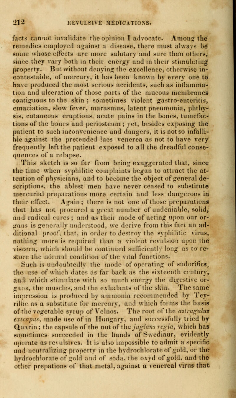 facts cannot invalidate the opinion I advocate. Amon-j the remedies employed against a disease, there must always be some whose effects are more salutary and sure than others, since they vary both in their energy and in their stimulating property. But without denying the excellence, otherwise in- contestable, of mercury, it has been known by every one to have produced the most serious accidents, such as inflamma- tion and ulceration of those parts of the mucous membranes contiguous to the skin; sometimes violent gastro-enteritis, emaciation, slow fever, marasmus, latent pneumonia, phthy- sis, cutaneous eruptions, acute pains in the bones, tumefac- tions of the bones and periosteum ; yet, besides exposing the patient to such inconvenience and dangers, it is not so infalli- ble against the pretended lues venerea as not to have very frequently left the patient exposed to all the dreadful conse- quences of a relapse. This sketch is so far from being exaggerated that, since the time when syphilitic complaints began to attract the at- tention of physicians, and to become the object of general de- scriptions, the ablest men have never ceased to substitute mercurial preparations more certain and less dangerous in their effect. A^ain; there is not one of those preparations that has not procured a great number of undeniable, solid, and radical cures; and a-» their mode of acting upon our or- gans is generally understood, we derive from this fact an ad- ditional proof, that, in order to destroy the syphilitic virus, nothing more is required than a violent revulsion upon thd viscera, which should be continued sufficiently long as to re- store the norm il condition of the vital functions. Such is undoubtedly the mode of operating of sudoriflcs, the use of which dates as far back as the sixteenth century, aul which stimulate with so much energy the digestive or- gi.ss, the muscles, and the exhalants of the skin. The same impression is produced by ammonia recommended by Tey- rilhe as a substitute for mercury, and which forms the basis of the vegetable syrup of Velnos. The root of the astragalus ezscajjiis, made use of in Hungary, and successfully tried by Quarin ; the capsule of the nut of tha jnglans rcgia, which has sometimes succeeded in the hands ofSwediaur, evidently operate as revulsives. It is also impossible to admit a specific and neutralizing property in the hydrochlorate of gold, or the hydrochlorate of gold and of soda, the oxyd of gold, and the other prepations of that metal, against a venereal virus that