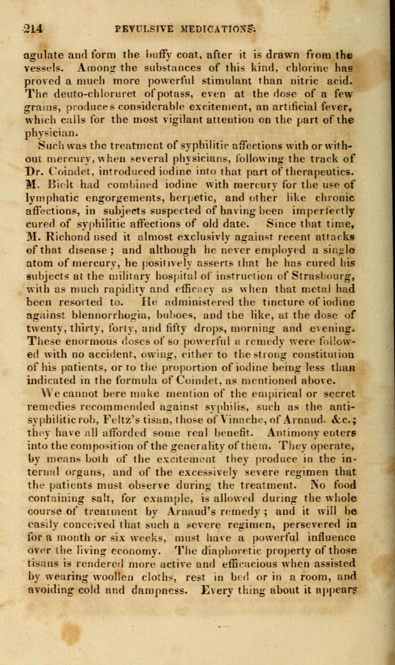 agulate and form the huffy coat, after it is drawn from the vessels. Amon<r the substances of this kind, chlorine has proved a much more powerful stimulant than nitric acid. The deuto-chloruret of potass, even at the dose of a few grains, produces considerable excitement, an artificial fever, which calls for the most vigilant attention on the part of the physician. Such was the treatment of syphilitic affections with or with- out mercury, when several physicians, following the track of Dr. Coindet, introduced iodine into that part of therapeutics. M. Bielt had combined iodine with mercury for the use of lymphatic engorgements, herpetic, and ether like chronic affections, in subjects suspected of having been imperfectly cured of syphilitic affections of old date. Since that time, M. Richond used it almost exclusivly against recent attacks of that disease; and although he never employed a single atom of mercury, he positively asserts that he has cured his subjects at the military hospital of instruction of Strasbourg, with as much rapidity and efficacy as when that metal had been resorted to. He administered the tincture of iodine against blennorrhogia, buboes, and the like, at the dose of twenty, thirty, forty, and fifty drops, morning and evening. These enormous doses of so powerful a remedy were follow- ed with no accident, owing, either to the strong constitution of his patients, or to the proportion of iodine being less than indicated in the formula of Coindet, as mentioned above. We cannot here make mention of the empirical or secret remedies recommended against syphilis, such as the anti- syphiliticrob, Feltz's tisan, those of Vinache, of Arnaud. &c; they have all afforded some real benefit. Antimony enters into the composition of the generality of them. They operate, by means both of the excitement they produce in the in- ternal organs, and of the excessively severe regimen that the patients must observe during the treatment. INo food containing salt, for example, is allowed during the whole course of treatment by Arnaud's remedy ; and it will be easily conceived that such a severe regimen, persevered in for a month or six weeks, must have a powerful influence over the living economy. The diaphoretic property of those tisans is rendered more active and efficacious when assisted by wearing woollen cloths, rest in bed or in a room, and avoiding cold and dampness. Every tiling about it appear?