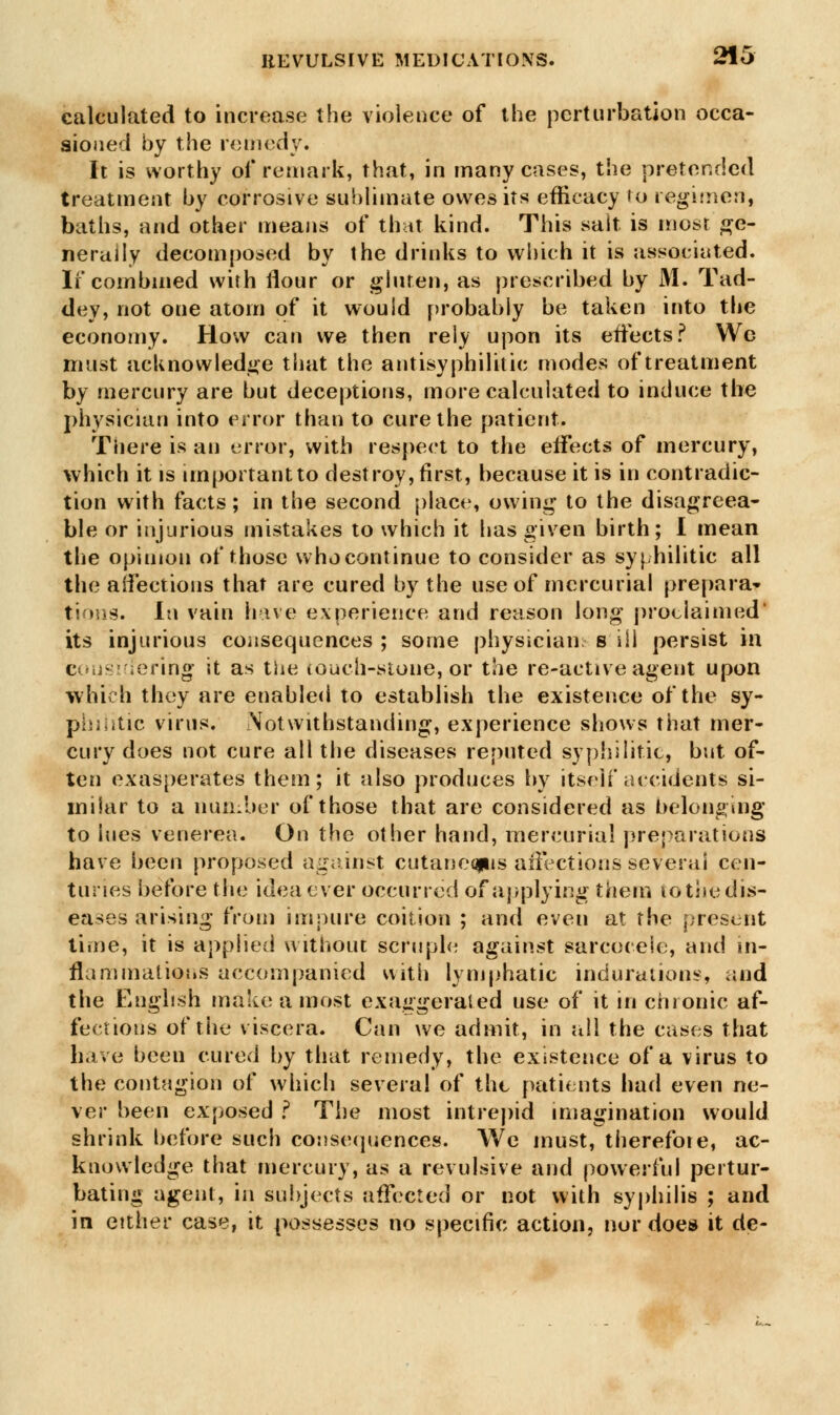 calculated to increase the violence of the perturbation occa- sioned by the remedy. It is worthy of remark, that, in many cases, the pretended treatment by corrosive sublimate owes its efficacy to regimen, baths, and other means of that kind. This salt is most ge- nerally decomposed by the drinks to which it is associated. If combined with flour or gluten, as prescribed by M. Tad- dey, not one atom of it would probably be taken into the economy. How can we then rely upon its effects ? Wc must acknowledge that the antisyphilitic modes of treatment by mercury are but deceptions, more calculated to induce the physician into error than to cure the patient. There, is an error, with respect to the eifects of mercury, which it is important to destroy, first, because it is in contradic- tion with facts; in the second place, owing to the disagreea- ble or injurious mistakes to which it has given birth; I mean the opinion of those who continue to consider as syphilitic all the affections that are cured by the use of mercurial prepara- tions. In vain have experience and reason long proclaimed' its injurious consequences ; some physician s ill persist in c siuering it as the touch-stone, or the re-active agent upon which they are enabled to establish the existence of the sy- philitic virus. Notwithstanding, experience shows that mer- cury does not cure all the diseases reputed syphilitic, but of- ten exasperates them; it also produces by itself accidents si- milar to a number of those that are considered as belonging to lues venerea. On the other hand, mercurial preparations have been proposed against cutane<gus affections several cen- turies before the idea ever occurred of applying them to the dis- eases arising from impure coition ; and even at the present time, it is applied without scruple against sarcocele, and in- flammations accompanied with lymphatic indurations, and the English make a most exaggerated use of it in chronic af- fections of the viscera. Can we admit, in all the cases that have been cured by that remedy, the existence of a virus to the contagion of which several of the patients had even ne- ver been exposed ? The most intrepid imagination would shrink before such consequences. We must, therefore, ac- knowledge that mercury, as a revulsive and powerful pertur- bating agent, in subjects affected or not with syphilis ; and in either case, it possesses no specific action, nor does it de-