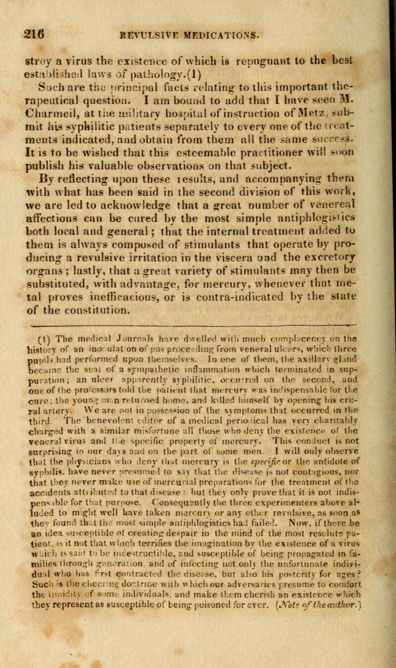 stroy a virus the existence of which is repugnant to the best established laws of pathology.(1) Such are die principal facts relating to this important the- rapeutical question. I am bound to add that I have seen M. Charmed, at the military hospital of instruction of Metz. sub- mit his syphilitic patients separately to every one of the trcat- ments indicated, and obtain from them all the same success. It is to be wished that this esteemable practitioner will !*«>on publish his valuable observations on that subject. By reflecting upon these lesults, and accompanying them with what has been said in the second division of this work, we are led to acknowledge that a great number of venereal affections can be cured by the most simple antiphlegistics both local and general ; that the internal treatment ad<ied to them is always composed of stimulants that operate by pro- ducing a revulsive irritation in the viscera and the excretory organs ; lastly, that a great variety of stimulants may then be substituted, with advantage, for mercury, whenever that me- tal proves inefficacious, or is contra-indicated by the state of the constitution. (1) The medical Journals have dwelled with much complacency on the history of an inor ulat on of pus proceeding from veneral dicers, which three pupils had performed upon themselves. In one of them, the axillary gland became the seai of a sympathetic inflammation which terminated in sup- puration ; an ulcer apparently syphilitic, occurred on the second, and one of the pro;essors told the patient that mercury was inchspensahle for the cure; the your.1; man returned borne, and kdled himself by opening his cru- ral artery. We are not in possession of the symptoms that occurred in the third. The benevolent editor of a medical perio ical has very charitably charged with a similar misfortune all those who deny the existence of the veneral virus and the specific property of mercury. This conduct is not surpri-ing in our days and on the part of some men. I will only observe that the physicians who .ieny that mercury is the spedfif or the antidote of syphilis, have never presumed to say that the disease is not contagious, nor that the* never make u^e of mercurial preparations for the treatment of the accidents attributed to that disease : but they only prove that it is not indis- penv <b!e for that purpose. Consequently the three experimenters above al- luied to might well have taken mercury or any other revulsive, as soon as the' found that the most simple anliphlogistics had failed. Now. if there be an idea susceptible of creating despair in the mind of the most resolute pa- tient, 1-2 it not that which terrifies the imagination by the existence of a virus w .ic h i* sa<<! to be indestructible, and susceptible of being propagated in fa- milies through generation and of infecting not only (he unfortunate indivi- dual who has f*rst contracted theeiscr.se, but also his posterity for ages? Sue''! ;s Hie cheering doctrine with vhichour adversaries presume to comfort the Lirniditt f some individuals, and make l!.cm cherish an existence which they represent as susceptible of being poisoned for ever. (.Vote of the author. \