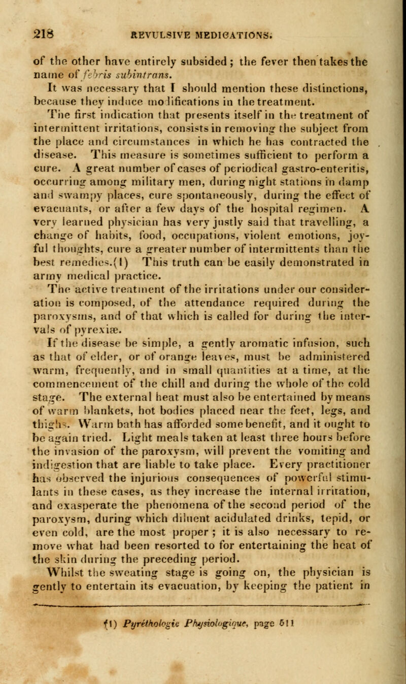 of the other have entirely subsided ; the fever then takes the name of febris subintram. It was necessary that I should mention these distinctions, because they induce modifications in the treatment. The first indication that presents itself in tht- treatment of intermittent irritations, consists in removing- the subject from the place and circumstances in which he has contracted the disease. This measure is sometimes sufficient to perform a cure. A great number of cases of periodical gastro-enteritis, occurring among military men, during night stations in damp and swampy places, cure spontaneously, during the effect of evacuants, or after a few days of the hospital regimen. A very learned physician has very justly said that travelling, a change of habits, food, occupations, violent emotions, joy- ful thoughts, cure a greater number of intermittents than the best remedies.(I) This truth can be easily demonstrated in army medical practice. The active treatment of the irritations under our consider- ation is composed, of the attendance required during the paroxysms, and of that which is called for during the inter- vals of pyrexia?. If the disease be simple, a gently aromatic infusion, such as that of elder, or of orange lea\es, must be administered warm, frequently, and in small quantities at a time, at the commencement of the chill and during the whole of the cold stage. The external heat must also be entertained by means of warm blankets, hot bodies placed near the feet, legs, and thighs Warm bath has afforded some benefit, and it ought to be aifain tried. Lijrht meals taken at least three hours before the invasion of the paroxysm, will prevent the vomiting and indigestion that are liable to take place. Every practitioner has observed the injurious consequences of powerful stimu- lants in these cases, as they increase the internal irritation, and exasperate the phenomena of the second period of the paroxysm, during which diluent acidulated drinks, tepid, or even cold, are the most proper ; it is also necessary to re- move what had been resorted to for entertaining the heat of the skin during the preceding period. Whilst the sweating stage is going on, the physician is gently to entertain its evacuation, by keeping the patient in fl) Pyrethologie Phynologique, page 5! ■