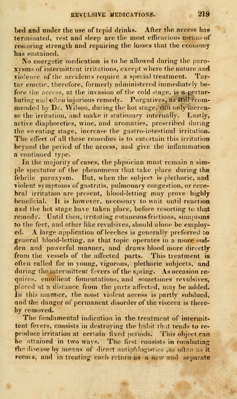 bed and under the use of tepid drinks. After the access has terminated, rest and sleep are the most efficacious means of restoring strength and repairing the losses that the economy has sustained. No energetic medication is to he allowed during the paro- xysms of intermittent irritations, except where the nature and violence of the accidents require a special treatment. Tar- tar emetic, therefore, formerly administered immediately be- fore the access, at the invasion of the cold .stage, is a^ertur- bating and often injurious remedy. Purgatives, as still fcom- mended by Dr. Wilson, during the hoi stage, can only increa- se the irritation, and make it stationary internally. Lastly, active diaphoretics, wine, and aromatics, prescribed during the sweating stage, increase the gastro-intestinal irritation. The effect of all these remedies is to entertain this irritation beyond the period of the access, and give the inflammation a continued type. In the majority of cases, the phpsician must remain a sim- ple spectator of the phenomena that take place during the febrile paroxysm. But, when the subject is plethoric, and violent symptoms of gastritis, pulmonary congestion, or cere- bral irritation are present, blood-letting may prove highly beneficial. It is however, necessary to wait until reaction and the hot stage have taken place, before resorting to that retried v. Until then, irritating cutaneou&frictions, sinapisms to the feet, and other like revulsives, should alone be employ- ed. A large application of leeches is generally preferred to general blood-letting, as that topic operates in a more sud- den and powerful manner, and draws blood more directly from the vessels of the affected parts. This treatment is often called for in young, vigorous, plethoric subjects, and during the intermittent fevers of the spring. As occasion re- quires, emollient fomentations, and sometimes revulsives, placed at a distance from the parts affected, may be added. In this manner, the most violent access is partly subdued, and the danger of permanent disorder of the viscera is there- by removed. The fundamental indication in the treatment of intermit- tent fevers, consists in destroying the habit that tends to re- produce irritation at certain fixed periods. This object can be attained in two ways. The first consists in combating the disease by means of direct antiphlogistic* ,as of'tei* as it recms, and in treating each return as a new and separate