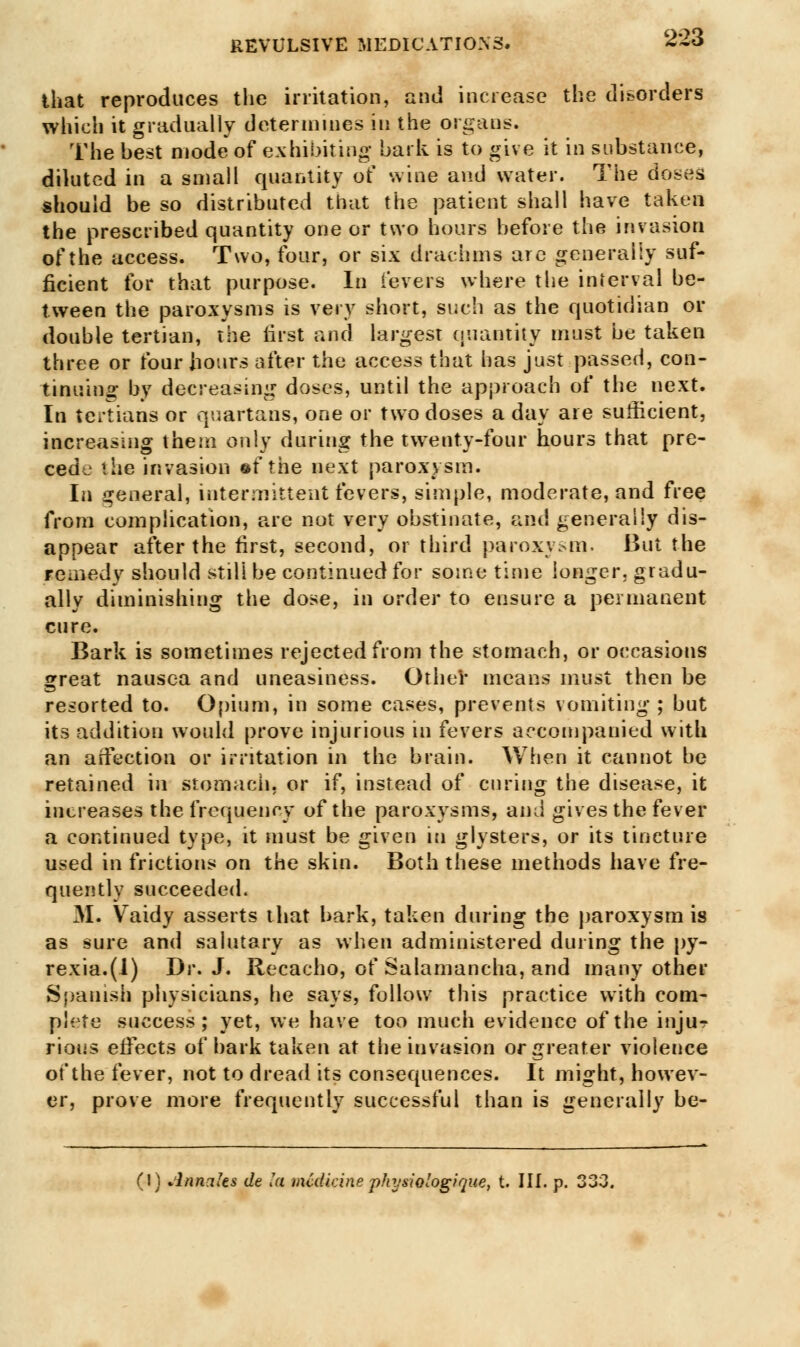 that reproduces the irritation, and increase the disorders which it gradually determines in the organs. The best mode of exhibiting bark is to give it in substance, diluted in a small quantity of wine and water. The doses should be so distributed that the patient shall have taken the prescribed quantity one or two hours before the invasion of the access. Two, four, or six drachms are generally suf- ficient for that purpose. In levers where the interval be- tween the paroxysms is very short, such as the quotidian or double tertian, the first and largest quantity must be taken three or four hours after the access that has just passed, con- tinuing by decreasing doses, until the approach of the next. In tertians or quartans, one or two doses a day are sufficient, increasing them only during the twenty-four hours that pre- cede the invasion ©f the next paroxysm. In general, intermittent fevers, simple, moderate, and free from complication, are not very obstinate, and generally dis- appear after the first, second, or third paroxysm* But the remedy should still be continued for some time longer, gradu- ally diminishing the dose, in order to ensure a permanent cure. Bark is sometimes rejected from the stomach, or occasions great nausea and uneasiness. Other means must then be resorted to. Opium, in some cases, prevents vomiting ; but its addition would prove injurious in fevers accompanied with an aifeetion or irritation in the brain. When it cannot be retained in stomach, or if, instead of curing the disease, it increases the frequency of the paroxysms, and gives the fever a continued type, it must be given in glysters, or its tincture used in frictions on the skin. Both these methods have fre- quently succeeded. 31. Vaidy asserts that bark, taken during the paroxysm is as sure and salutary as when administered during the py- rexia.^) Dr. J. Recacho, of Salamancha, and many other Spanish physicians, he says, follow this practice with com- plete success; yet, we have too much evidence of the injur riotis effects of bark taken at the invasion or greater violence of the fever, not to dread its consequences. It might, howev- er, prove more frequently successful than is generally be- (1) Annates de la medicine physiotogique, t. III. p.