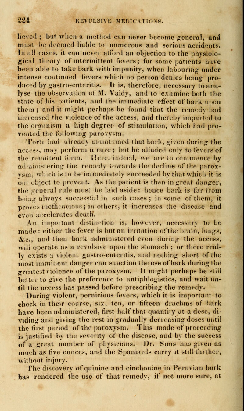 lieved ; but when a method can never become general, and must be deemed liable to numerous and serious accidents. In all cases, it can never afford an objection to the physiolo- gical theory of intermittent fevers; for some patients have been able to take bark with impunity, when labouring under intense continued fevers which no person denies being pro- duced by gastro-enteritis. It is, therefore, necessary to ana- lyse the observation of M. Vaidy, and to examine both the state of his patients, and the immediate effect of bark upon then ; and it might perhaps be found that the remedy had increased the violence of the access, and thereby imparted to the organism a high degree of stimulation, which had pre- vented the following paroxysm. Torti had already maintained that bark, given during the access, may perform a cure ; but he alluded only to fevers of the remittent form. Here, indeed, we are to commence by administering the remedy towards the decline of the parox- ysm, which is to be immediately succeeded by that which it is oar object to prevent. As the patient is then in great danger, the general rule must be laid aside: hence bark is far from being always successful in such cases ; in some of them, it proves inefficacious; in others, it increases the disease and even accelerates death'. An important distinction is, however, necessary to be made: either the fever is but an irritation of the brain, lungs, &,c, and then bark administered even during the. access, will operate as a revulsive upon the stomach ; or there real- ly exists a violent gastroenteritis, and nothing short of the most imminent danger can sanction the use of bark during the greatest violence of the paroxysm. Jt might perhaps be still better to give the preference to antiphlogistics, and wait un- til the access has passed before prescribing the remedy.- During violent, pernicious fevers, which it is important to check in their course, six, ten, or fifteen drachms of bark have been administered, first half that quantity at a dose, di- viding and giving the rest in gradually decreasing doses until the first period of the paroxysm. This mode of proceeding is justified by the severity of the disease, and by the success of a great number of physicians. Dr. Sims has given as much as five ounces, and the Spaniards carry it still farther, without injury. The discovery of quinine and cinchonine in Peruvian bark has rendered the use of that remedy, if not more sure, at