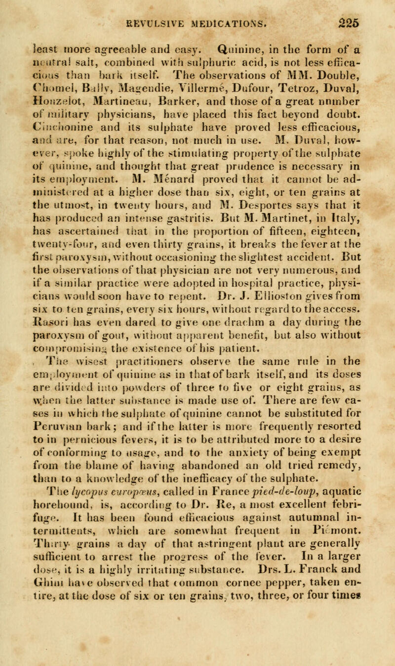 least more agreeable and easy. Quinine, in the form of a neutral sait, combined with sulphuric acid, is not less effica- cious than bark itself. The observations of MM. Double, Chomel, Bally, Mairendie, Yillerme, Dufour, Tetroz, Duval, Honzeiot, Martineau, Barker, and those of a great nnmber of military physicians, have placed this fact beyond doubt. Ciuchonine and its sulphate have proved less efficacious, a:)d are, for that reason, not much in use. M. Duval, how- ever, spoke highly of the stimulating property of the sulphate or quinine, and thought that great prudence is necessary in its employment. M. Menard proved that it cannot be ad- ministered at a higher dose than six, eight, or ten grains at the utmost, in twenty hours, and M. Desportes says that it has produced an intense gastritis. But M. Martinet, in Italy, has ascertained that in the proportion of fifteen, eighteen, twenty-four, and even thirty grains, it breaks the fever at the first paroxysm, without occasioning the slightest accident. But the observations of that physician are not very numerous, and if a similar practice were adopted in hospital practice, physi- cians would soon have to repent. Dr. J. Eilioston gives from six to ten grains, every six hours, without regard to the access. Tviisori has even dared to give one drachm a day during the paroxysm of gout, without apparent benefit, but also without compromising the existence of his patient. The wisest practitioners observe the same rule in the employment of quinine as in that of bark itself, and its doses are divided into powders of three to five or eight grains, as w::irn the latter substance is made use of. There are few ca- ses in which the sulphate of quinine cannot be substituted for Peruvian bark; and if the latter is more frequently resorted to in pernicious fevers, it is to be attributed more to a desire of conforming to usage, and to the anxiety of being exempt from the blame of having abandoned an old tried remedy, than to a knowledge of the inefficacy of the sulphate. The lycopus europrus, called in Francepied-de-loup, aquatic horehound, is, according to Dr. Re, a most excellent febri- fuge. It has been found efficacious against autumnal in- termittents, which are somewhat frequent in Pi'mont. Thirty- grains a day of that astringent plant are generally sufficient to arrest the progress of the fever. In a larger dose, it is a highly irritating substance. Drs. L. Francis and Ghim have observed that common cornee pepper, taken en- tire, at the dose of six or ten grains, two, three, or four times