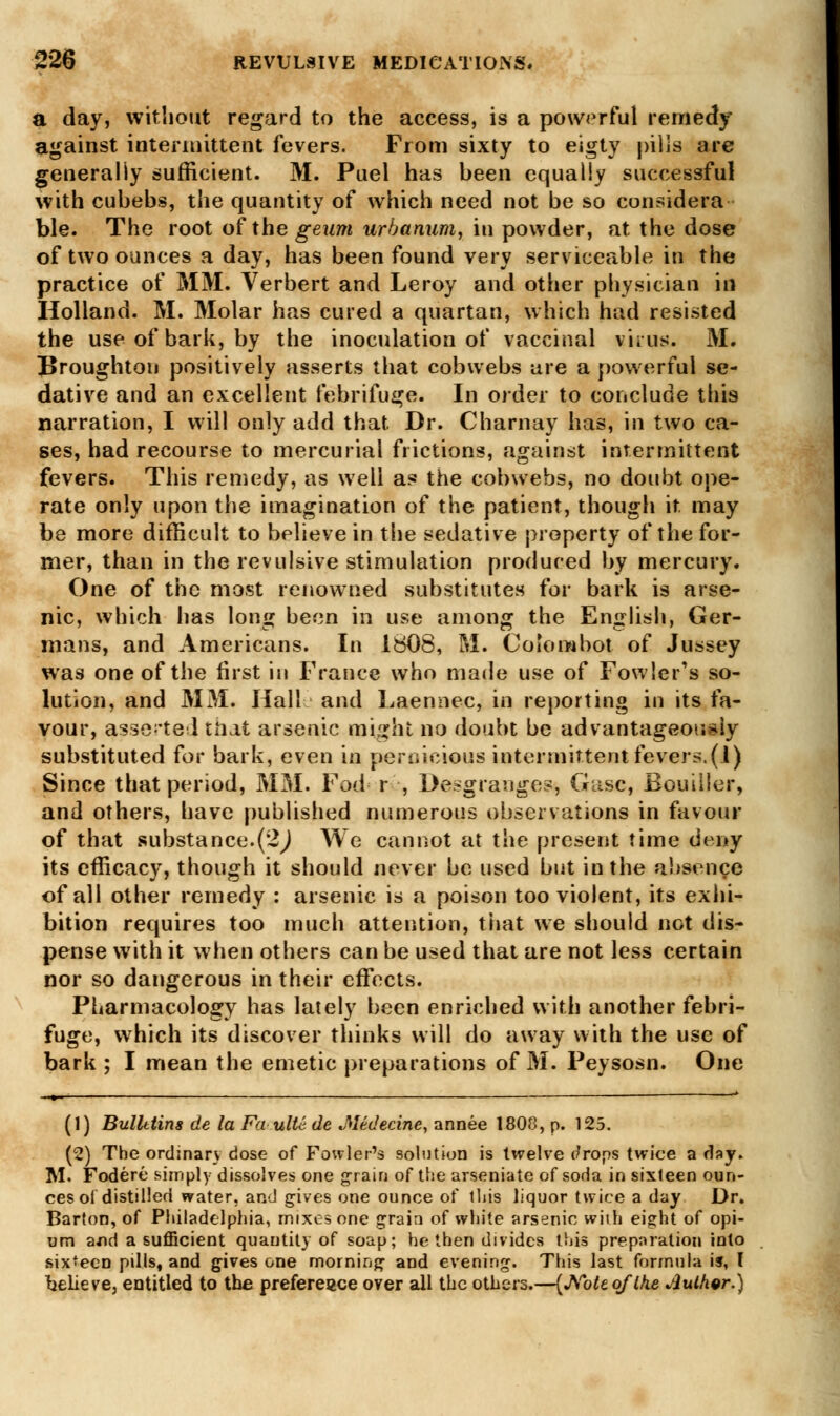 a day, without regard to the access, is a powerful remedy against intermittent fevers. From sixty to eigty pilis are generally sufficient. M. Puel has been equally successful with cubebs, the quantity of which need not be so considera ble. The root of the geum urbanum, in powder, at the dose of two ounces a day, has been found very serviceable in the practice of MM. Verbert and Leroy and other physician in Holland. M. Molar has cured a quartan, which had resisted the use of bark, by the inoculation of vaccinal virus. M. Broughton positively asserts that cobwebs are a powerful se- dative and an excellent febrifuge. In order to conclude this narration, I will only add that Dr. Charnay has, in two ca- ses, had recourse to mercurial frictions, against intermittent fevers. This remedy, as well as the cobwebs, no doubt ope- rate only upon the imagination of the patient, though it may be more difficult to believe in the sedative property of the for- mer, than in the revulsive stimulation produced by mercury. One of the most renowned substitutes for bark is arse- nic, which has long been in use among the English, Ger- mans, and Americans. In 1808, M. Colombo! of Jussey was one of the first in France who made use of Fowler's so- lution, and MM. Hall and Laennec, in reporting in its fa- vour, asserted tiiat arsenic might no doubt be advantageously substituted for bark, even in pernicious intermittent fevers.(1) Since that period, MM. Foci r , Desgranges, Gasc, Bouilier, and others, have published numerous observations in favour of that substance.(2j We cannot at the present time deny its efficacy, though it should never be used bnt in the absence of all other remedy : arsenic is a poison too violent, its exhi- bition requires too much attention, that we should not dis- pense with it when others can be used that are not less certain nor so dangerous in their effects. Pharmacology has lately been enriched with another febri- fuge, which its discover thinks will do away with the use of bark ; I mean the emetic preparations of M. Peysosn. One » —■ —— * (1) Bulletins de la Fa ultc de Jledecine, annee 1808, p. 125. (2) The ordinary dose of Fowler's solution is tivelve tfrops twice a flay. M. Fodere simply dissolves one grain of the arseniate of soda in sixteen oun- ces of distilled water, and gives one ounce of this liquor twice a day Dr. Barton, of Philadelphia, mixes one grain of white arsenic with eight of opi- um axid a sufficient quantity of soap; he then divides this preparation into six-ecD pills, and gives one morning and evening. This last formula is, I believe, entitled to the preference over all the others.—(Note, of Ike sluther.)
