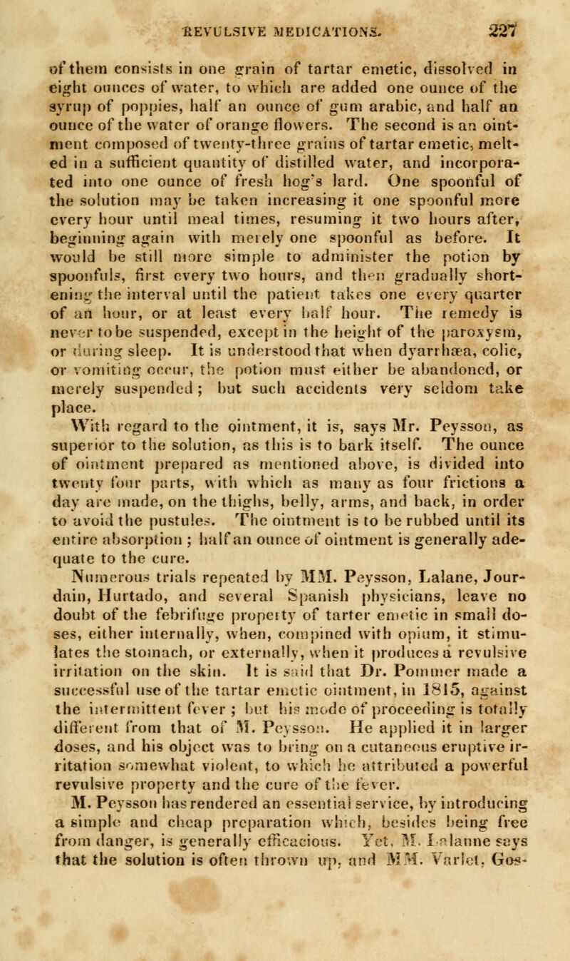 of them consists in one s:rain of tartar emetic, dissolved in eight ounces of water, to which are added one ounce of the syrup of poppies, half an ounce of gum arabic, and half an ounce of the water of orange flowers. The second is an oint- ment composed of twenty-three grains of tartar emetic, melt- ed in a sufficient quantity of distilled water, and incorpora- ted into one ounce of fresh hog's lard. One spoonful of the solution may be taken increasing it one spoonful more every hour until meal times, resuming it two hours after, beginning again with merely one spoonful as before. It would be still more simple to administer the potion by spoonfuls, first every two hours, and then gradually short- ening: the interval until the patient takes one every quarter of an hour, or at least every half hour. The remedy is sever tobe suspended, except in the height of the paroxysm, or during sleep. It is understood that when dyarrhoea, colic, or vomiting occur, the potion must either be abandoned, or merely suspended; but such accidents very seldom take place. With regard to the ointment, it is, says Mr. Peysson, as superior to the solution, as this is to bark itself. The ounce of ointment prepared as mentioned above, is divided into twenty four parts, with which as many as four frictions a day are made, on the thighs, belly, arms, and back, in order to avoid the pustules. The ointment is to be rubbed until its entire absorption ; half an ounce of ointment is generally ade- quate to the cure. Numerous trials repeated by MM. Peysson, Lalane, Jour- dain, Hurtado, and several Spanish physicians, leave no doubt of the febrifuge property of tarter emetic in small do- ses, either internally, when, com pined with opium, it stimu- lates the stomach, or externally, when it produces a revulsive irritation on the skin. It is s m i * J that Dr. Pommer made a successful use of the tartar emetic ointment, in 1815, against the intermittent fever ; but hi^ mode of proceeding is totally different from that of M. Peysson. He applied it in larger doses, and his object was to bring on a cutaneous eruptive ir- ritation somewhat violent, to which he attributed a powerful revulsive property and the cure of the fever. M. Peysson has rendered an essential service, by introducing a simple and cheap preparation which, besides being free from danger, is generally efficacious. Yet, M. Lalanne seys that the solution is often thrown up, and MM. Varlet, Go*-