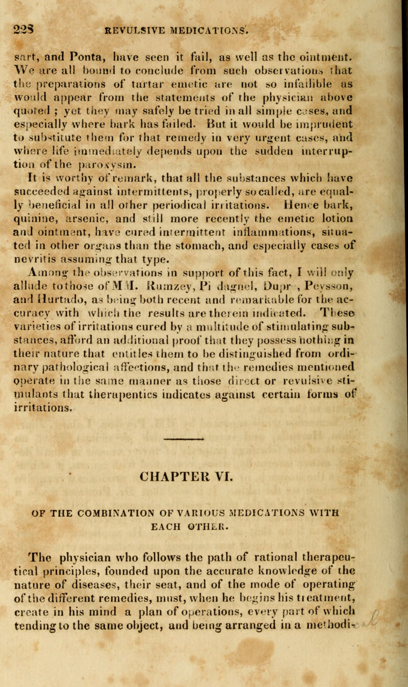 Bart, and Ponta, have seen it fail, as well as the ointment. We are all bound to conclude from such observations 5hat the preparations of tartar emetic are not so infallible as would appear from the statements of the physician above quoted ; yet they may safely be tried in all simple c-ses^ and especially where bark has failed. But it would be imprudent to substitute them for that remedy in very urgent cases, arid where life immediately depends upon the sudden interrup- tion of the paroxysm. It is worthy of remark, that all the substances which have succeeded against intermittents, properly so called, are equal- ly beneficial in all other periodical irritations. Heme bark, quinine, arsenic, and still more recently the emetic lotion and ointment, have cured intermittent inflammations, situa- ted in other organs than the stomach, and especially cases of nevritis assuming that type. Among the observations in support of this fact, I will only allude to those of MAI. Rumzey, Pi daghel, Dupr , Peysson, and Hurtado, as being both recent and remarkable for the ac- curacy with which the results are therein indicated. These varieties of irritations cured by a multitude of stimulating sub- stances, afford an additional proof that they possess nothing ifl their nature that entitles them to be distinguished from ordi- nary pathological affections, and that the remedies mentioned operate in the same manner as those direct or revulsive sti- mulants that therapentics indicates against certain tonus of irritations. CHAPTER VL OF THE COMBINATION OF VARIOUS MEDICATIONS WITH EACH OTHER. The physician who follows the path of rational therapeu- tical principles, founded upon the accurate knowledge of the nature of diseases, their seat, and of the mode of operating of the different remedies, must, when he begins his treatment, create in his mind a plan of operations, every past of which tending to the same object, and being arranged in a methodic