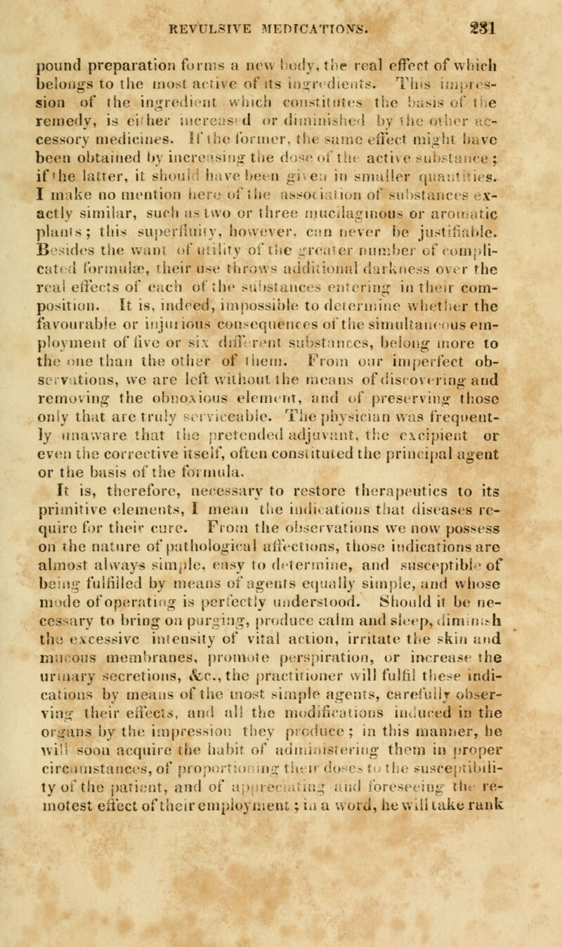 pound preparation forms a new body, toe real effect of which belongs to the most active of its ingredients. Tins impres- sion of the ingredient which constitutes the basis of i e remedy, is either increased or diminished by the other a - cessory medicines. If the former, the same effect might have been obtained by increasing the dose of the active ce ; if'he latter, it should have been given in smaller quantities. I make no mention here of the association of substance's ex- actly similar, such us two or three mucilaginous or aromatic plants; this superfluity, however, can never be justifiable. Besides the want of utility of the greater number of compli- cated formula1, their use throws additional darkness oyer the real effects of (Mich of the substances entering in their com- position. It is, indeed, impossible to determine whether the favourable or injurious consequences of the simultaneous em- ployment of five or six different substances, belong more to the mie than the other of them. From oar imperfect ob- servations, we are left without the means of discovering and removing the obnoxious element, and of preserving those only that are truly serviceable. The physician was frequent- ly unaware that the pretended adjuvant, the excipient or even the corrective itself, often constituted the principal agent or the basis of the formula. It is, therefore, necessary to restore therapeutics to its primitive elements, I mean the indications that diseases re- quire for their cure. From the observations we now possess on the nature of pathological affections, those indications are almost always simple, easy to determine, and susceptible of being fulfilled by means of agents equally simple, and whose mode of operating is perfectly understood. Should it be ne- cessary to bring on purging, produce calm and sleep,diminish the excessive intensity of vital action, irritate the skin and mucous membranes, promote perspiration, or increase the urinary secretions, &c, the practitioner will fulfil these indi- cations by means of the most simple agents, carefully obser- ving their effects, and all the modifications induced in the or sans by the impression they produce ; in this manner, tie will soon acquire the habit of administering them in proper circumstances, of proportioning their doses to the susceptibili- ty of the patient, and of ....; . ud foreseeing the re- motest eiiect of their employment; in a word, he will lake rank