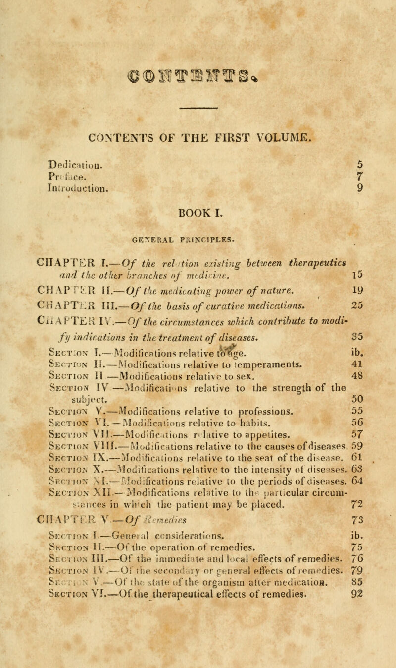 €®stT®sr^ CONTENTS OF THE FIRST VOLUME. Dedication. 5 Preface. 7 Introduction 9 BOOK I. GENERAL PRINCIPLES. CHAPTER T.—Of the relation existing between therapeutics and the other branches of medicine, l5 CHAP f ER H.— Of the medicating power of nature. 19 CHAPTER III.—Of the basis of curative medications. 25 CHAPTER IV.—Of the circumstances which contribute to modi- fy indications in the treatment of diseases. 35 Section T.—Modifications relative toisge. ib. Section II.—Modifications relative to temperaments. 41 Section II —Modifications relative to sex. 48 Section IV —Modifications relative to the strength of the subject. 50 Section V.—Modifications relative to professions. 55 Section VI. — Modifications relative to~triabits. 56 Section VII.—Modifications relative to appetites. 57 Section VIII.—Modifications relative to the causes of diseases 59 Section IX.— Modifications relative to the seat of the disease. 61 Section X.—Modifications relative to the intensity of diseases. 63 Section XI.—Modifications relative to the periods of diseases. 64 Section XII.— Modifications relative to the particular circum- stances in which the patient may be placed. 72 CHAPTER V — Of Remedies 73 Section 1—General considerations, ib. Skction II.—Of the operation of remedies. 75 Seci ion III.—Of the immediate and local 'effects of remedies. 76 Section IV.—OF rhe second iry or general effects of remedies; 79 Section V.—Of tlu; state of the organism atter medication. 85 Section VJ.—Of the therapeutical effects of remedies. 92