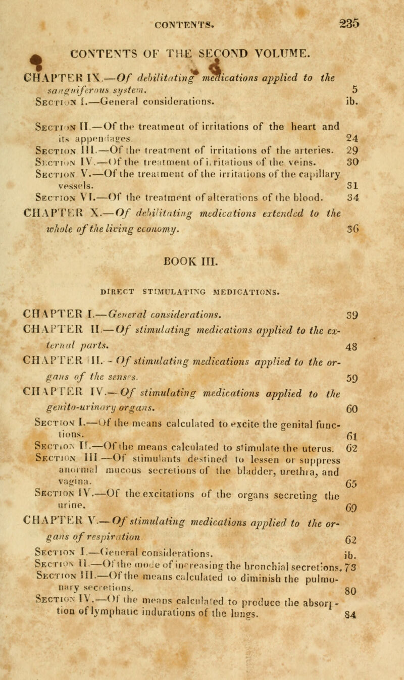 ^ CONTENTS OF THE SECOND VOLUME. CHAPTER IN.—Of debilitating meaications applied to the sanguiferous system. 5 SectioM I.—General considerations. ib. Secti >n II—Of the treatment of irritations of the heart and its appendages, 24 Section III.—Of the treatment of irritations of the arteries. 29 Section IV.—Of the treatment of irritations of the. veins. 30 Section V.—Of the treatment of the irritations of the capillary vessels. 31 Section VI.—Of the treatment of alterations of the blood. 34. CHAPTER X.— Of debilitating medications extended to the whole of the living economy. 3G BOOK III. DIRECT STIMULATING MEDICATIONS. CHAPTER I.—General considerations. 39 CHAPTER II.— Of stimulating medications applied to the ex- ternal parts. 48 CHAPTER 11. - Of stimulating medications applied to the or- gans of the senses. 59 CHAPTER IV.— Of stimulating medications applied to the genito-urinarij organs. (50 Section I.—Of the means calculated to excite the genital func- tions, fa Section I!.—Of the means calculated to stimulate the uterus. 62 Section III —Of stimulants destined to lessen or suppress anoimal mucous secretions of the bladder, urethia, and vagina. fa Section IV.—Of the excitations of the organs secreting the urine. qq CHAPTER V.—Of stimulating medications applied to the or- gans of respiration (32 Section I.—General considerations. j0> Section U.—Of the mode of. increasing the bronchial secret'ons. 73 Section III.—Of the means calculated 10 diminish the pulmo- nary secretions. gQ Section IV.— Of the menus calculated to produce the abson - tion of lymphatic indurations of the lungs. 34