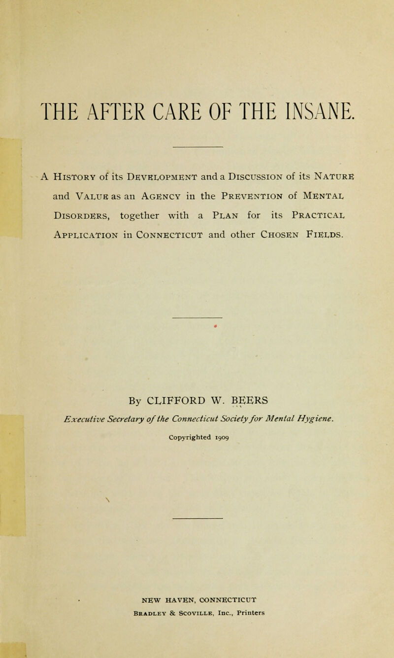 THE AFTER CARE OF THE INSANE. A History of its Development and a Discussion of its Nature and Value as an Agency in the Prevention of Mental Disorders, together with a Plan for its Practical Application in Connecticut and other Chosen Fields. By CLIFFORD W. BEERS Executive Secretary of the Connecticut Society for Mental Hygiene. Copyrighted 1909 NEW HAVEN, CONNECTICUT Bradley & Scoviixe, Inc., Printers