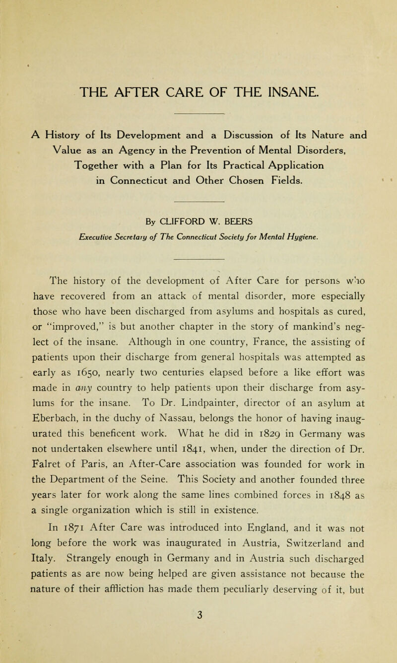 A History of Its Development and a Discussion of Its Nature and Value as an Agency in the Prevention of Mental Disorders, Together with a Plan for Its Practical Application in Connecticut and Other Chosen Fields. By CLIFFORD W. BEERS Executive Secretary of The Connecticut Society for Mental Hygiene. The history of the development of After Care for persons who have recovered from an attack of mental disorder, more especially those who have been discharged from asylums and hospitals as cured, or improved, is but another chapter in the story of mankind's neg- lect of the insane. Although in one country, France, the assisting of patients upon their discharge from general hospitals was attempted as early as 1650, nearly two centuries elapsed before a like effort was made in any country to help patients upon their discharge from asy- lums for the insane. To Dr. Lindpainter, director of an asylum at Eberbach, in the duchy of Nassau, belongs the honor of having inaug- urated this beneficent work. What he did in 1829 in Germany was not undertaken elsewhere until 1841, when, under the direction of Dr. Falret of Paris, an After-Care association was founded for work in the Department of the Seine. This Society and another founded three years later for work along the same lines combined forces in 1848 as a single organization which is still in existence. In 1871 After Care was introduced into England, and it was not long before the work was inaugurated in Austria, Switzerland and Italy. Strangely enough in Germany and in Austria such discharged patients as are now being helped are given assistance not because the nature of their affliction has made them peculiarly deserving of it, but