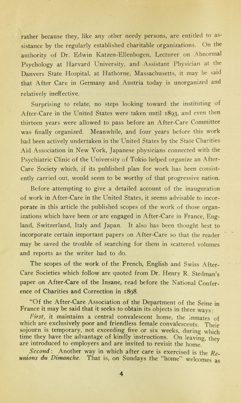 rather because they, like any other needy persons, are entitled to as- sistance by the regularly established charitable organizations. On the authority of Dr. Edwin Katzen-Ellenbogen, Lecturer on Abnormal Psychology at Harvard University, and Assistant Physician at the Danvers State Hospital, at Hathorne, Massachusetts, it may be said that After Care in Germany and Austria today is unorganized and relatively ineffective. Surprising to relate, no steps looking toward the instituting of After-Care in the United States were taken until 1893, and even then thirteen years were allowed to pass before an After-Care Committee was finally organized. Meanwhile, and four years before this work had been actively undertaken in the United States by the State Charities Aid Association in New York, Japanese physicians connected with the Psychiatric Clinic of the University of Tokio helped organize an After- Care Society which, if its published plan for work has been consist- ently carried out, would seem to be worthy of that progressive nation. Before attempting to give a detailed account of the inauguration of work in After-Care in the United States, it seems advisable to incor- porate in this article the published scopes of the work of those organ- izations which have been or are engaged in After-Care in France, Eng- land, Switzerland, Italy and Japan. It also has been thought best to incorporate certain important papers on After-Care so that the reader may be saved the trouble of searching for them in scattered volumes and reports as the writer had to do. The scopes of the work of the French, English and Swiss After- Care Societies which follow are quoted from Dr. Henry R. Stedman's paper on After-Care of the Insane, read before the National Confer- ence of Charities and Correction in 1898. Of the After-Care Association of the Department of the Seine in France it may be said that it seeks to obtain its objects in three ways: First, it maintains a central convalescent home, the inmates of which are exclusively poor and friendless female convalescents. Their sojourn is temporary, not exceeding five or six weeks, durin» which time they have the advantage of kindly instructions. On leaving, they are introduced to employers and are invited to revisit the home. Second: Another way in which after care is exercised is the Re- unions du Dimanche. That is, on Sundays the home welcomes as