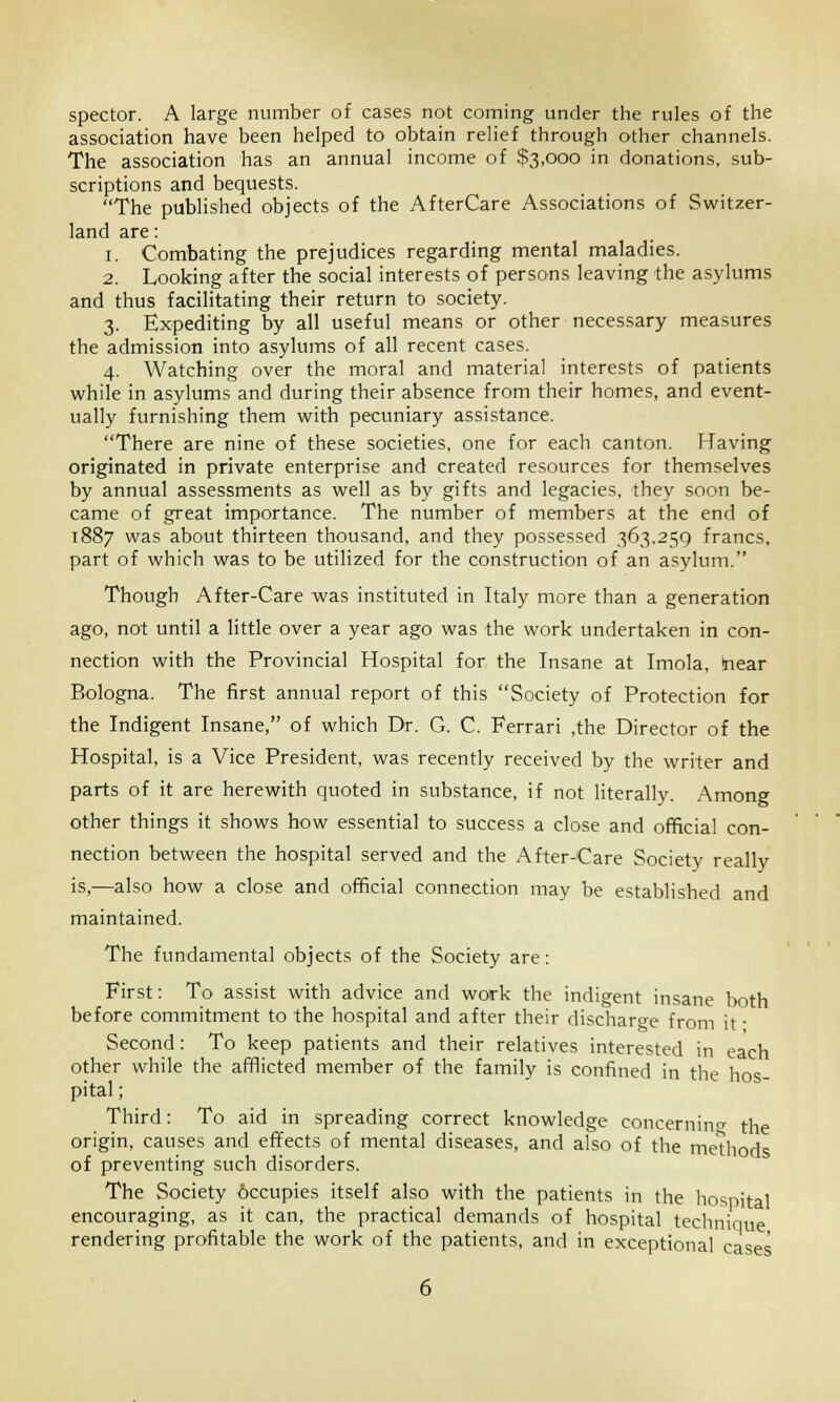 spector. A large number of cases not coming under the rules of the association have been helped to obtain relief through other channels. The association has an annual income of $3,000 in donations, sub- scriptions and bequests. The published objects of the AfterCare Associations of Switzer- land are: 1. Combating the prejudices regarding mental maladies. 2. Looking after the social interests of persons leaving the asylums and thus facilitating their return to society. 3. Expediting by all useful means or other necessary measures the admission into asylums of all recent cases. 4. Watching over the moral and material interests of patients while in asylums and during their absence from their homes, and event- ually furnishing them with pecuniary assistance. There are nine of these societies, one for each canton. Having originated in private enterprise and created resources for themselves by annual assessments as well as by gifts and legacies, they soon be- came of great importance. The number of members at the end of 1887 was about thirteen thousand, and they possessed 363.259 francs, part of which was to be utilized for the construction of an asylum. Though After-Care was instituted in Italy more than a generation ago, not until a little over a year ago was the work undertaken in con- nection with the Provincial Hospital for the Insane at Imola, (near Bologna. The first annual report of this Society of Protection for the Indigent Insane, of which Dr. G. C. Ferrari ,the Director of the Hospital, is a Vice President, was recently received by the writer and parts of it are herewith quoted in substance, if not literally. Among other things it shows how essential to success a close and official con- nection between the hospital served and the After-Care Society really is,—also how a close and official connection may be established and maintained. The fundamental objects of the Society are: First: To assist with advice and work the indigent insane both before commitment to the hospital and after their discharge from it • Second: To keep patients and their relatives interested in each other while the afflicted member of the family is confined in the hos- pital ; Third: To aid in spreading correct knowledge concerning the origin, causes and effects of mental diseases, and also of the methods of preventing such disorders. The Society 6ccupies itself also with the patients in the hospital encouraging, as it can, the practical demands of hospital technique rendering profitable the work of the patients, and in exceptional cases