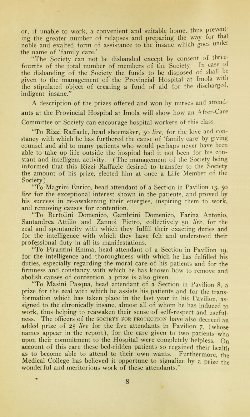 or, if unable to work, a convenient and suitable home, thus prevent- ing the greater number of relapses and preparing the way for that noble and exalted form of assistance to the insane which goes under the name of 'family care.' The Society can not be disbanded except by consent of three- fourths of the total number of members of the Society. In case of the disbanding of the Society the funds to be disposed of shall be given to the management of the Provincial Hospital at Imola with the stipulated object of creating a fund of aid for the discharged, indigent insane. A description of the prizes offered and won by nurses and attend- ants at the Provincial Hospital at Imola will show how an After-Care Committee or Society can encourage hospital workers of this class. To Rizzi Raffaele, head shoemaker, 50 lire, for the love and con- stancy with which he has furthered the cause of 'family care' by giving counsel and aid to many patients who would perhaps never have been able to take up life outside the hospital had it not been for his con- stant and intelligent activity. (The management of the Society being informed that this Rizzi Raffaele desired to transfer to the Society the amount of his prize, elected him at once a Life Member of the Society). To Magrini Enrico, head attendant of a Section in Pavilion 13, 50 lire for the exceptional interest shown in the patients, and proved by his success in re-awakening their energies, inspiring them to work, and removing causes for contention. To Bertolini Domenico, Gambrini Domenico, Farina Antonio, Santandrea Attilio and Zannoi Pietro, collectively 50 lire, for the zeal and spontaneity with which they fulfill their exacting duties and for the intelligence with which they have felt and understood their professional duty in all its manifestations. To Pirazzini Emma, head attendant of a Section in Pavilion 19, for the intelligence and thoroughness with which he has fulfilled his duties, especially regarding the moral care of his patients and for the firmness and constancy with which he has known how to remove and abolish causes of contention, a prize is also given. To Masini Pasqua, head attendant of a Section in Pavilion 8, a prize for the zeal with which he assists his patients and for the trans- formation which has taken place in the last year in his Pavilion, as- signed to the chronically insane, almost all of whom he has induced to work, thus helping to reawaken their sense of self-respect and useful- ness. The officers of the socfUTY for protection have also decreed an added prize of 25 lire for the five attendants in Pavilion 7, (whose names appear in the report), for the care given to two patients who upon their commitment to the Hospital were completely helpless. On account of this care these bed-ridden patients so regained their health as to become able to attend to their own wants. Furthermore, the Medical College has believed it opportune to signalize by a prize the wonderful and meritorious work of these attendants.