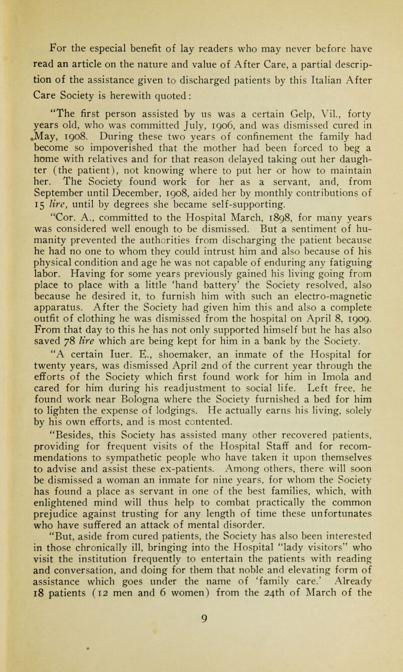 For the especial benefit of lay readers who may never before have read an article on the nature and value of After Care, a partial descrip- tion of the assistance given to discharged patients by this Italian After Care Society is herewith quoted: The first person assisted by us was a certain Gelp, Vil., forty years old, who was committed July, 1906, and was dismissed cured in .May, 1908. During these two years of confinement the family had become so impoverished that the mother had been forced to beg a home with relatives and for that reason delayed taking out her daugh- ter (the patient), not knowing where to put her or how to maintain her. The Society found work for her as a servant, and, from September until December, 1908, aided her by monthly contributions of 15 lire, until by degrees she became self-supporting. Cor. A., committed to the Hospital March, 1898, for many years was considered well enough to be dismissed. But a sentiment of hu- manity prevented the authorities from discharging the patient because he had no one to whom they could intrust him and also because of his physical condition and age he was not capable of enduring any fatiguing labor. Having for some years previously gained his living going from place to place with a little 'hand battery' the Society resolved, also because he desired it, to furnish him with such an electro-magnetic apparatus. After the Society had given him this and also a complete outfit of clothing he was dismissed from the hospital on April 8, 1909. From that day to this he has not only supported himself but he has also saved 78 lire which are being kept for him in a bank by the Society. A certain Iuer. E., shoemaker, an inmate of the Hospital for twenty years, was dismissed April 2nd of the current year through the efforts of the Society which first found work for him in Imola and cared for him during his readjustment to social life. Left free, he found work near Bologna where the Society furnished a bed for him to lighten the expense of lodgings. He actually earns his living, solely by his own efforts, and is most contented. Besides, this Society has assisted many other recovered patients, providing for frequent visits of the Hospital Staff and for recom- mendations to sympathetic people who have taken it upon themselves to advise and assist these ex-patients. Among others, there will soon be dismissed a woman an inmate for nine years, for whom the Society has found a place as servant in one of the best families, which, with enlightened mind will thus help to combat practically the common prejudice against trusting for any length of time these unfortunates who have suffered an attack of mental disorder. But, aside from cured patients, the Society has also been interested in those chronically ill, bringing into the Hospital lady visitors who visit the institution frequently to entertain the patients with reading and conversation, and doing for them that noble and elevating form of assistance which goes under the name of 'family care.' Already