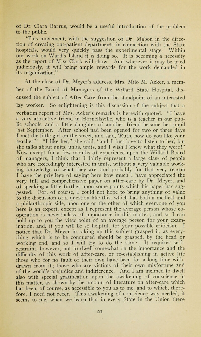 of Dr. Clara Barrus, would be a useful introduction of the problem to the public. This movement, with the suggestion of Dr. Mabon in the direc- tion of creating out-patient departments in connection with the State hospitals, would very quickly pass the experimental stage. Within our work on Ward's Island it is doing so. It is becoming a necessity as the report of Miss Clark will show. And wherever it may be tried judiciously, it will bring ample rewards for the work demanded in its organization. At the close of Dr. Meyer's address, Mrs. Milo M. Acker, a mem- ber of the Board of Managers of the Willard State Hospital, dis- cussed the subject of After-Care from the standpoint of an interested lay worker. So enlightening is this discussion of the subject that a verbatim report of Mrs. Acker's remarks is herewith quoted. I have a very attractive friend in Hornellsville, who is a teacher in our pub- lic schools, and a little daughter of another friend became her pupil last September. After school had been opened for two or three days I met the little girl on the street, and said, 'Ruth, how do you like your teacher?' I like her, she said, and I just love to listen to her, but she talks about units, units, units, and I wish I knew what they were! Now except for a few months of experience upon the Willard Board of managers, I think that I fairly represent a large clasb of people who are exceedingly interested in units, without a very valuable work- ing knowledge of what they are, and probably for that very reason I have the privilege of saying here how much I \ave appreciated the very full and comprehensive paper on after-care by Dr. Meyer, and of speaking a little further upon some points which his paper has sug- gested. For, of course, I could not hope to bring anything of value to the discussion of a question like this, which has both a medical and a philanthropic side, upon one or the other of which everyone of you here is an expert, except as I represent the average person whose co- operation is nevertheless of importance in this matter; and so I can hold up to you the view point of an average person for your exam- ination, and, if you will be so helpful, for your possible criticism. I notice that Dr. Meyer in taking up this subject grasped it, as every- thing which is to be conquered should be grasped, by the head or working end, and so I will try to do the same. It requires self- restraint, however, not to dwell somewhat on the importance and the difficulty of this work of after-care, or re-establishing in active life those who for no fault of their own have been for a long time with- drawn from it: those who are victims of their own misfortune anH of the world's prejudice and indifference. And I am inclined to dwell also with special gratification upon the awakening of conscience in this matter, as shown by the amount of literature on after-care which has been, of course, as accessible to you as to me, and to which, there- fore, I need not refer. This awakening of conscience was needed, it seems to me, when we learn that in every State in the Union there