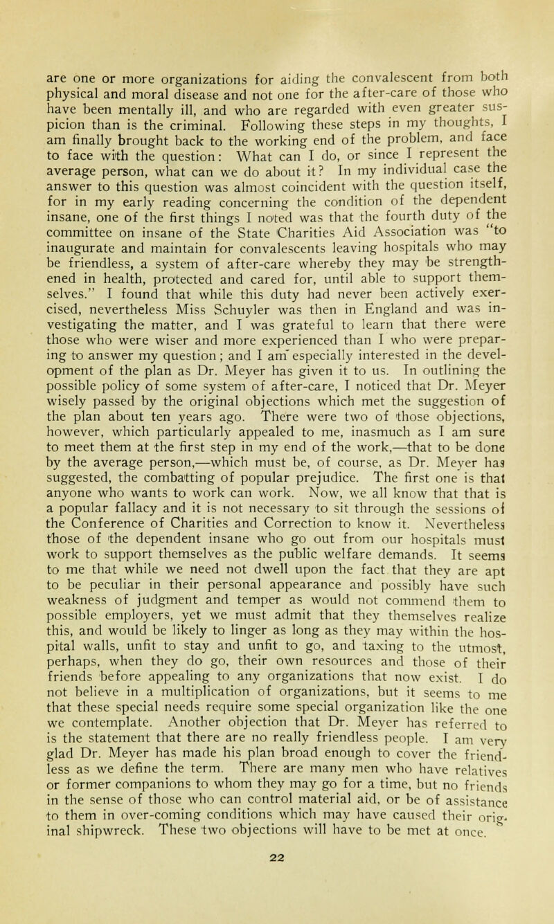 are one or more organizations for aiding the convalescent from both physical and moral disease and not one for the after-care of those who have been mentally ill, and who are regarded with even greater sus- picion than is the criminal. Following these steps in my thoughts, I am finally brought back to the working end of the problem, and face to face with the question: What can I do, or since I represent the average person, what can we do about it ? In my individual case the answer to this question was almost coincident with the question itself, for in my early reading concerning the condition of the dependent insane, one of the first things I noted was that the fourth duty of the committee on insane of the State Charities Aid Association was to inaugurate and maintain for convalescents leaving hospitals who may be friendless, a system of after-care whereby they may be strength- ened in health, protected and cared for, until able to support them- selves. I found that while this duty had never been actively exer- cised, nevertheless Miss Schuyler was then in England and was in- vestigating the matter, and I was grateful to learn that there were those who were wiser and more experienced than I who were prepar- ing to answer my question; and I amespecially interested in the devel- opment of the plan as Dr. Meyer has given it to us. In outlining the possible policy of some system of after-care, I noticed that Dr. Meyer wisely passed by the original objections which met the suggestion of the plan about ten years ago. There were two of 'those objections, however, which particularly appealed to me, inasmuch as I am sure to meet them at the first step in my end of the work,—that to be done by the average person,—which must be, of course, as Dr. Meyer has suggested, the combatting of popular prejudice. The first one is that anyone who wants to work can work. Now, we all know that that is a popular fallacy and it is not necessary to sit through the sessions oi the Conference of Charities and Correction to know it. Nevertheless those of 'the dependent insane who go out from our hospitals must work to support themselves as the public welfare demands. It seems to me that while we need not dwell upon the fact that they are apt to be peculiar in their personal appearance and possibly have such weakness of judgment and temper as would not commend them to possible employers, yet we must admit that they themselves realize this, and would be likely to linger as long as they may within the hos- pital walls, unfit to stay and unfit to go, and taxing to the utmost, perhaps, when they do go, their own resources and those of their friends before appealing to any organizations that now exist. I do not believe in a multiplication of organizations, but it seems to me that these special needs require some special organization like the one we contemplate. Another objection that Dr. Meyer has referred to is the statement that there are no really friendless people. I am very glad Dr. Meyer has made his plan broad enough to cover the friend- less as we define the term. There are many men who have relatives or former companions to whom they may go for a time, but no friends in the sense of those who can control material aid, or be of assistance to them in over-coming conditions which may have caused their orig^ inal shipwreck. These two objections will have to be met at once.