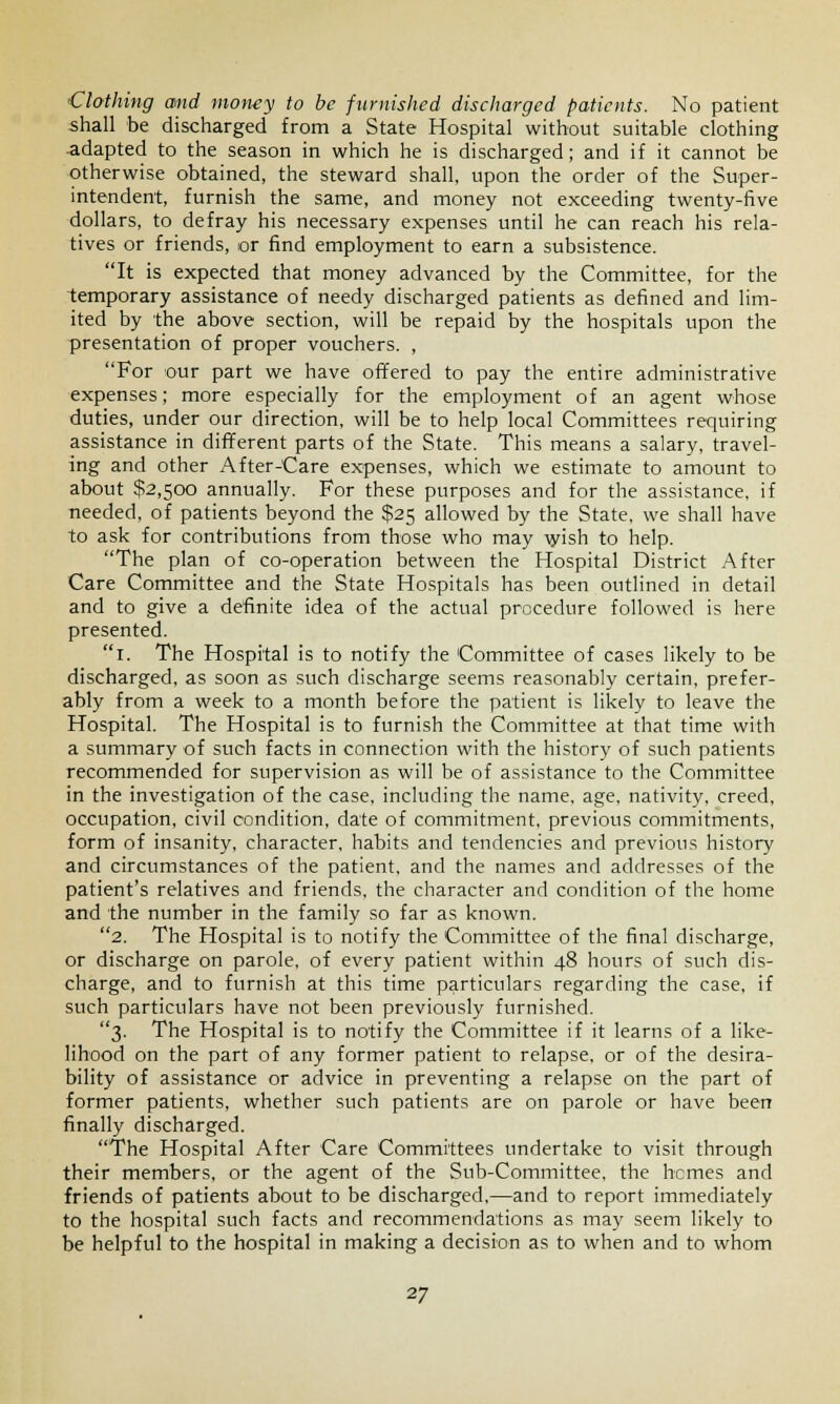 Clothing and money to be furnished discharged patients. No patient shall be discharged from a State Hospital without suitable clothing adapted to the season in which he is discharged; and if it cannot be otherwise obtained, the steward shall, upon the order of the Super- intendent, furnish the same, and money not exceeding twenty-five dollars, to defray his necessary expenses until he can reach his rela- tives or friends, or find employment to earn a subsistence. It is expected that money advanced by the Committee, for the temporary assistance of needy discharged patients as defined and lim- ited by the above section, will be repaid by the hospitals upon the presentation of proper vouchers. , For our part we have offered to pay the entire administrative expenses; more especially for the employment of an agent whose duties, under our direction, will be to help local Committees requiring assistance in different parts of the State. This means a salary, travel- ing and other After-Care expenses, which we estimate to amount to about $2,500 annually. For these purposes and for the assistance, if needed, of patients beyond the $25 allowed by the State, we shall have to ask for contributions from those who may wish to help. The plan of co-operation between the Hospital District After Care Committee and the State Hospitals has been outlined in detail and to give a definite idea of the actual procedure followed is here presented. 1. The Hospital is to notify the Committee of cases likely to be discharged, as soon as such discharge seems reasonably certain, prefer- ably from a week to a month before the patient is likely to leave the Hospital. The Hospital is to furnish the Committee at that time with a summary of such facts in connection with the history of such patients recommended for supervision as will be of assistance to the Committee in the investigation of the case, including the name, age, nativity, creed, occupation, civil condition, date of commitment, previous commitments, form of insanity, character, habits and tendencies and previous history and circumstances of the patient, and the names and addresses of the patient's relatives and friends, the character and condition of the home and the number in the family so far as known. 2. The Hospital is to notify the Committee of the final discharge, or discharge on parole, of every patient within 48 hours of such dis- charge, and to furnish at this time particulars regarding the case, if such particulars have not been previously furnished. 3. The Hospital is to notify the Committee if it learns of a like- lihood on the part of any former patient to relapse, or of the desira- bility of assistance or advice in preventing a relapse on the part of former patients, whether such patients are on parole or have been finally discharged. The Hospital After Care Committees undertake to visit through their members, or the agent of the Sub-Committee, the hemes and friends of patients about to be discharged,—and to report immediately to the hospital such facts and recommendations as may seem likely to be helpful to the hospital in making a decision as to when and to whom