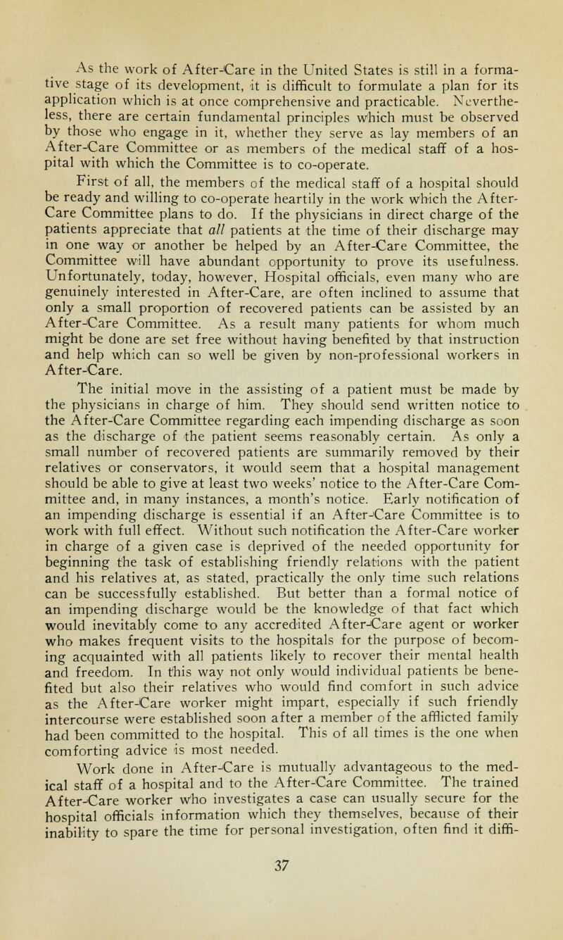 As the work of After-Care in the United States is still in a forma- tive stage of its development, it is difficult to formulate a plan for its application which is at once comprehensive and practicable. Neverthe- less, there are certain fundamental principles which must be observed by those who engage in it, whether they serve as lay members of an AfterJCare Committee or as members of the medical staff of a hos- pital with which the Committee is to co-operate. First of all, the members of the medical staff of a hospital should be ready and willing to co-operate heartily in the work which the After- Care Committee plans to do. If the physicians in direct charge of the patients appreciate that all patients at the time of their discharge may in one way or another be helped by an After-Care Committee, the Committee will have abundant opportunity to prove its usefulness. Unfortunately, today, however. Hospital officials, even many who are genuinely interested in After-Care, are often inclined to assume that only a small proportion of recovered patients can be assisted by an After-Care Committee. As a result many patients for whom much might be done are set free without having benefited by that instruction and help which can so well be given by non-professional workers in After-Care. The initial move in the assisting of a patient must be made by the physicians in charge of him. They should send written notice to the After-Care Committee regarding each impending discharge as soon as the discharge of the patient seems reasonably certain. As only a small number of recovered patients are summarily removed by their relatives or conservators, it would seem that a hospital management should be able to give at least two weeks' notice to the After-Care Com- mittee and, in many instances, a month's notice. Early notification of an impending discharge is essential if an After-Care Committee is to work with full effect. Without such notification the After-Care worker in charge of a given case is deprived of the needed opportunity for beginning the task of establishing friendly relations with the patient and his relatives at, as stated, practically the only time such relations can be successfully established. But better than a formal notice of an impending discharge would be the knowledge of that fact which would inevitably come to any accredited After-Care agent or worker who makes frequent visits to the hospitals for the purpose of becom- ing acquainted with all patients likely to recover their mental health and freedom. In this way not only would individual patients be bene- fited but also their relatives who would find comfort in such advice as the After-Care worker might impart, especially if such friendly intercourse were established soon after a member of the afflicted family had been committed to the hospital. This of all times is the one when comforting advice is most needed. Work clone in After-Care is mutually advantageous to the med- ical staff of a hospital and to the After-Care Committee. The trained After-Care worker who investigates a case can usually secure for the hospital officials information which they themselves, because of their inability to spare the time for personal investigation, often find it diffi-