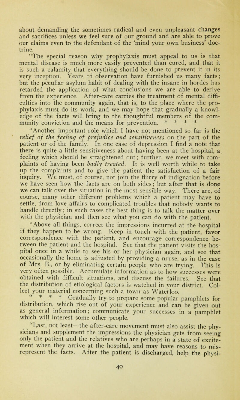 about demanding the sometimes radical and even unpleasant changes and sacrifices unless we feel sure of our ground and are able to prove our claims even to the defendant of the 'mind your own business' doc- trine. The special reason why prophylaxis must appeal to us is that mental disease is much more easily prevented than cured, and that it is such a calamity that everything should be done to prevent it in its very inception. Years of observation have furnished us many facts; but the peculiar asylum habit of dealing with the insane in hordes has retarded the application of what conclusions we are able to derive from the experience. After-care carries the treatment of mental diffi- culties into the community again, that is, to the place where the pro- phylaxis must do its work, and we may hope that gradually a knowl- edge of the facts will bring to the thoughtful members of the com- munity conviction and the means for prevention. * * * * Another important role which I have not mentioned so far is the relief of the feeling of prejudice and sensitiveness on the part of the patient or of the family. In one case of depression I find a note that there is quite a little sensitiveness about having been at the hospital, a feeling which should be straightened out; further, we meet with com- plaints of having been badly treated. It is well worth while to take up the complaints and to give the patient the satisfaction of a fair inquiry. We must, of course, not join the flurry of indignation before we have seen how the facts are on both sides; but after that is done we can talk over the situation in the most sensible way. There are, of course, many other different problems which a patient may have to settle, from love affairs to complicated troubles that nobody wants to handle directly; in such cases the best thing is to talk the matter over with the physician and then see what you can do with the patient. Above all things, correct the impressions incurred at the hospital if they happen to be wrong. Keep in touch with the patient, favor correspondence with the patient, and encourage correspondence be- tween the patient and the hospital. See that the patient visits the hos- pital once in a while to see his or her physician again, and see that occasionally the home is adjusted by providing a nurse, as in the case of Mrs. B., or by eliminating certain people who are trying. This is very often possible. Accumulate information as to how successes were obtained with difficult situations, and discuss the failures. See that the distribution of etiological factors is watched in your district. Col- lect your material concerning such a town as Waterloo. ..*.* * Gradually try to prepare some popular pamphlets for distribution, which rise out of your experience and can be given out as general information; communicate your successes in a pamphlet which will interest some other people. Last, not least—the after-care movement must also assist the phy- sicians and supplement the impressions the physician gets from seeing only the patient and the relatives who are perhaps in a state of excite- ment when they arrive at the hospital, and may have reasons to mis- represent the facts. After the patient is discharged, help the physi-