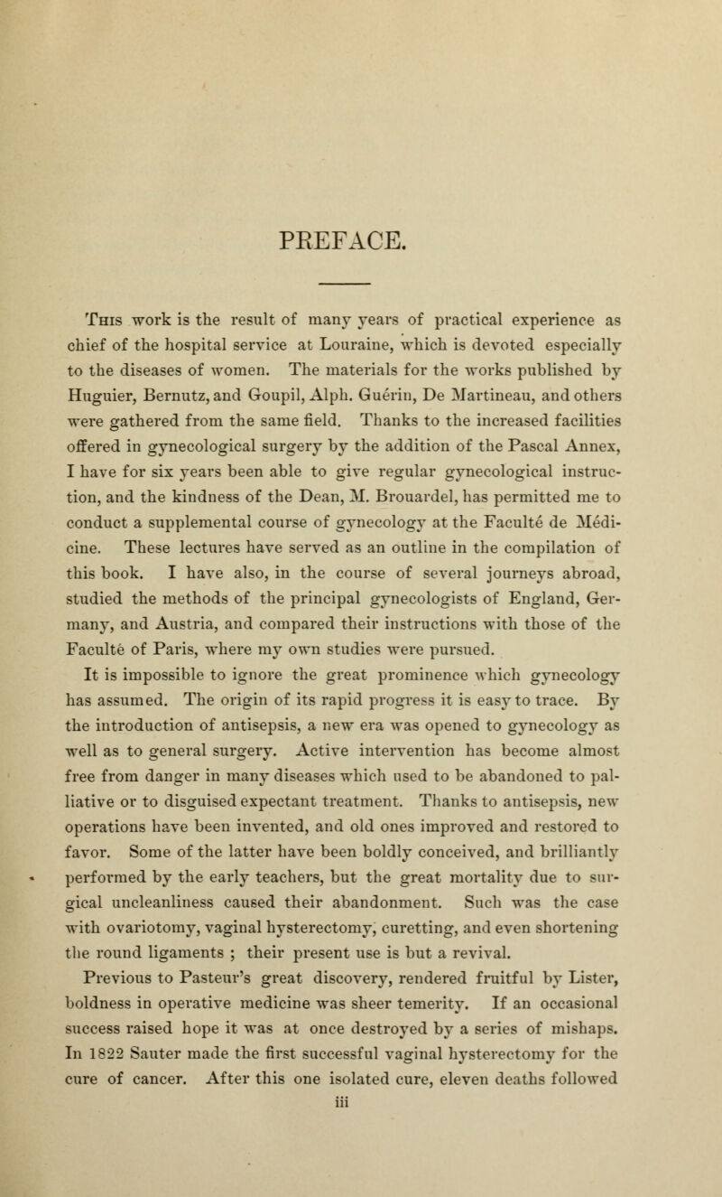 PREFACE. This work is the result of many years of practical experience as chief of the hospital service at Louraine, which is devoted especially to the diseases of women. The materials for the works published by Huguier, Bernutz, and Goupil, Alph. Guerin, De Martineau, and others were gathered from the same field. Thanks to the increased facilities offered in gynecological surgery by the addition of the Pascal Annex, I have for six years been able to give regular gynecological instruc- tion, and the kindness of the Dean, M. Brouardel, has permitted me to conduct a supplemental course of gynecology at the Faculte de Medi- cine. These lectures have served as an outline in the compilation of this book. I have also, in the course of several journeys abroad, studied the methods of the principal gynecologists of England, Ger- many, and Austria, and compared their instructions with those of the Faculte of Paris, where my own studies were pursued. It is impossible to ignore the great prominence which gynecology has assumed. The origin of its rapid progress it is easy to trace. By the introduction of antisepsis, a new era was opened to gynecology as well as to general surgery. Active intervention has become almost free from danger in many diseases which used to be abandoned to pal- liative or to disguised expectant treatment. Thanks to antisepsis, new operations have been invented, and old ones improved and restored to favor. Some of the latter have been boldly conceived, and brilliantly performed by the early teachers, but the great mortality due to sur- gical uncleanliness caused their abandonment. Such was the case with ovariotomy, vaginal hysterectomy, curetting, and even shortening the round ligaments ; their present use is but a revival. Previous to Pasteur's great discovery, rendered fruitful by Lister, boldness in operative medicine was sheer temerity. If an occasional success raised hope it was at once destroyed by a series of mishaps. In 1822 Sauter made the first successful vaginal hysterectomy for the cure of cancer. After this one isolated cure, eleven deaths followed