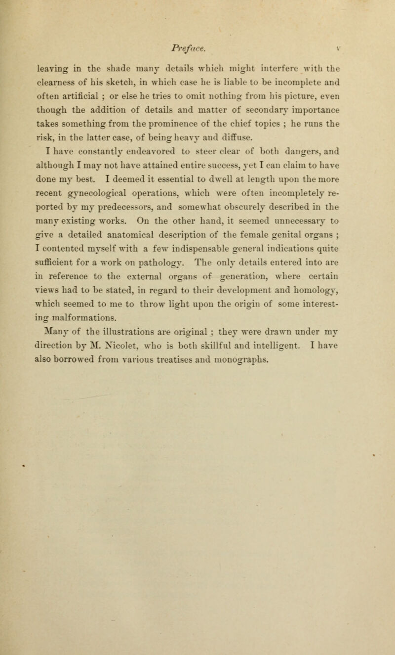 leaving in the shade many details which might interfere with the clearness of his sketch, in which case he is liable to be incomplete and often artificial ; or else he tries to omit nothing from his picture, even though the addition of details and matter of secondary importance takes something from the prominence of the chief topics ; he runs the risk, in the latter case, of being heavy and diffuse. I have constantly endeavored to steer clear of both dangers, and although I may not have attained entire success, yet I can claim to have done my best. I deemed it essential to dwell at length upon the more recent gynecological operations, which were often incompletely re- ported by my predecessors, and somewhat obscurely described in the many existing works. On the other hand, it seemed unnecessary to give a detailed anatomical description of the female genital organs ; I contented myself with a few indispensable general indications quite sufficient for a work on pathology. The only details entered into are in reference to the external organs of generation, where certain views had to be stated, in regard to their development and homology, which seemed to me to throw light upon the origin of some interest- ing malformations. Many of the illustrations are original : they were drawn under re- direction by M. Nicolet, who is both skillful and intelligent. I have also borrowed from various treatises and monographs.