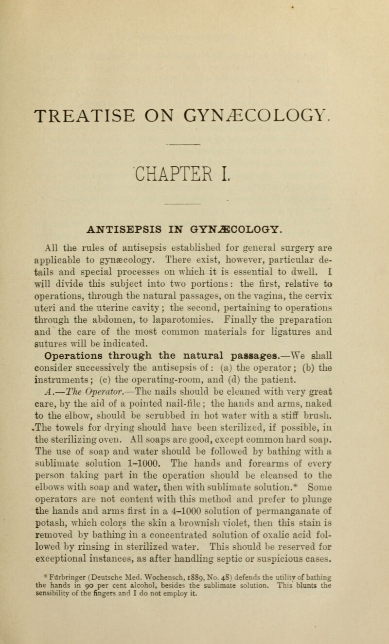 TREATISE ON GYNECOLOGY CHAPTER I. ANTISEPSIS IN GYNECOLOGY. All the rules of antisepsis established for general surgery are applicable to gynaecology. There exist, however, particular de- tails and special processes on which it is essential to dwell. I will divide this subject into two portions: the first, relative to operations, through the natural passages, on the vagina, the cervix uteri and the uterine cavity; the second, pertaining to operations through the abdomen, to laparotomies. Finally the preparation and the care of the most common materials for ligatures and sutures will be indicated. Operations through the natural passages.—^Ye shall consider successively the antisepsis of: (a) the operator; (b) the instruments; (c) the operating-room, and (d) the patient. A.—The Operator.—The nails should be cleaned with very great care, by the aid of a pointed nail-file; the hands and arms, naked to the elbow, should be scrubbed in hot water with a stiff brush. .The towels for drying should have been Bterilized, if possible, in the sterilizing oven. All soaps are good, except common hard soap. The use of soap and water should be followed by bathing with a sublimate solution 1-1000. The hands and forearms of every person taking part in the operation should be cleansed to the elbows with soap and water, then with sublimate solution.* Some operators are not content with this method and prefer to plunge the hands and arms first in a 4-1000 solution of permanganate of potash, which colors the skin a brownish violet, then this stain is removed by bathing in a concentrated solution of oxalic acid fol- lowed by rinsing in sterilized water. This should be reserved for exceptional instances, as after handling septic or suspicions c *FUrbringer (Deutsche Med. Wochensch, 1889, No. 48) defends the utility of bathing the hands in 90 per cent alcohol, besides the sublimate solution. This blunts the