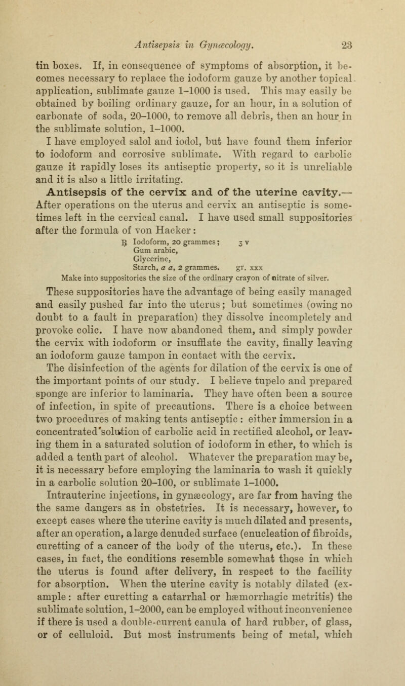 tin boxes. If, in consequence of symptoms of absorption, it be- comes necessary to replace the iodoform gauze by another topical application, sublimate gauze 1-1000 is used. This may easily be obtained by boiling ordinary gauze, for an hour, in a solution of carbonate of soda, 20-1000, to remove all debris, then an hour in the sublimate solution, 1-1000. I have employed salol and iodol, but have found them inferior to iodoform and corrosive sublimate. With regard to carbolic gauze it rapidly loses its antiseptic property, so it is unreliable and it is also a little irritating. Antisepsis of the cervix and of the uterine cavity.— After operations on the uterus and cervix an antiseptic is some- times left in the cervical canal. I have used small suppositories after the formula of von Hacker: ^ Iodoform, 20 grammes; 3 v Gum arabic, Glycerine, Starch, a a, 2 grammes. gr. xxx Make into suppositories the size of the ordinary crayon of nitrate of silver. These suppositories have the advantage of being easily managed and easily pushed far into the uterus; but sometimes (owing no doubt to a fault in preparation) they dissolve incompletely and provoke colic. I have now abandoned them, and simply powder the cervix with iodoform or insufflate the cavity, finally leaving an iodoform gauze tampon in contact with the cervix. The disinfection of the agents for dilation of the cervix is one of the important points of our study. I believe tupelo and prepared sponge are inferior to laminaria. They have often been a source of infection, in spite of precautions. There is a choice between two procedures of making tents antiseptic : either immersion in a concentrated'solution of carbolic acid in rectified alcohol, or leav- ing them in a saturated solution of iodoform in ether, to which is added a tenth part of alcohol. Whatever the preparation may be, it is necessary before employing the laminaria to wash it quickly in a carbolic solution 20-100, or sublimate 1-1000. Intrauterine injections, in gynaecology, are far from having the the same dangers as in obstetries. It is necessary, however, to except cases where the uterine cavity is much dilated and presents, after an operation, a large denuded surface (enucleation of fibroids, curetting of a cancer of the body of the uterus, etc.). In these cases, in fact, the conditions resemble somewhat those in which the uterus is found after delivery, in respect to the facility for absorption. When the uterine cavity is notably dilated (ex- ample : after curetting a catarrhal or hemorrhagic metritis) the sublimate solution, 1-2000, can be employed without inconvenience if there is used a double-current canula of hard rubber, of glass, or of celluloid. But most instruments being of metal, which
