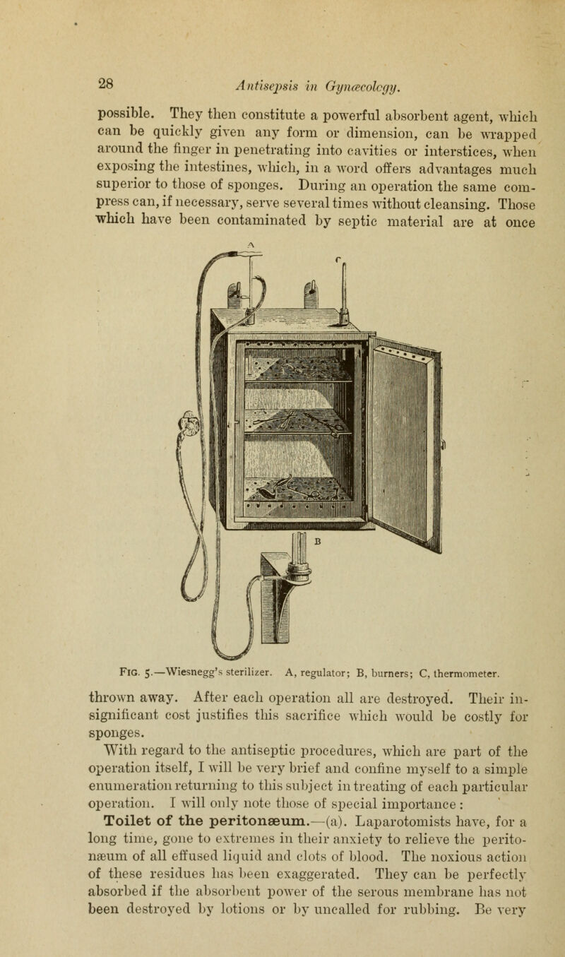 possible. They then constitute a powerful absorbent agent, which can be quickly given any form or dimension, can be wrapped around the finger in penetrating into cavities or interstices, when exposing the intestines, which, in a word offers advantages much superior to those of sponges. During an operation the same com- press can, if necessary, serve several times without cleansing. Those which have been contaminated by septic material are at once Fig. 5.—Wiesnegg's sterilizer. A, regulator; B, burners; C, thermometer. thrown away. After each operation all are destroyed. Their in- significant cost justifies this sacrifice which would be costly for sponges. With regard to the antiseptic procedures, which are part of the operation itself, I will be very brief and confine myself to a simple enumeration returning to this subject in treating of each particular operation. I will only note those of special importance: Toilet of the peritonaeum.—(a). Laparotomists have, for a long time, gone to extremes in their anxiety to relieve the perito- naeum of all effused liquid and clots of blood. The noxious action of these residues has been exaggerated. They can be perfectly absorbed if the absorbent power of the serous membrane has not been destroyed by lotions or by uncalled for rubbing. Be very