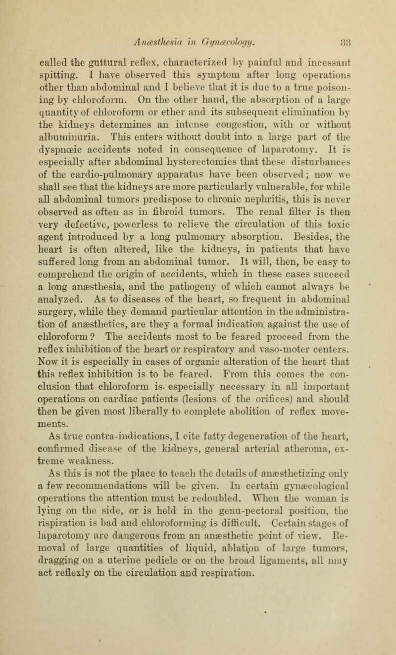 called the guttural reflex, characterized by painful and incessant spitting. I have observed this symptom after long operations other than abdominal and I believe that it is due to a true poison- ing by chloroform. On the other hand, the absorption of a large quantity of chloroform or ether and its subsequent elimination by the kidneys determines an intense congestion, with or without albuminuria. This enters without doubt into a large part of the dyspnceic accidents noted in consequence of laparotomy. It is especially after abdominal hysterectomies that these disturbances of the cardio-pulmonary apparatus have been observed; now we shall see that the kidneys are more particularly vulnerable, for while all abdominal tumors predispose to chronic nephritis, this is never observed as often as in fibroid tumors. The renal filter is then very defective, powerless to relieve the circulation of this toxic agent introduced by a long pulmonary absorption. Besides, the heart is often altered, like the kidneys, in patients that have suffered long from an abdominal tumor. It will, then, be easy to comprehend the origin of accidents, winch in these cases succeed a long anaesthesia, and the pathogeny of which cannot always be analyzed. As to diseases of the heart, so frequent in abdominal surgery, while they demand particular attention in the administra- tion of anaesthetics, are they a formal indication against the use of chloroform? The accidents most to be feared proceed from the reflex inhibition of the heart or respiratory and vaso-moter centers. Now it is especially in cases of organic alteration of the heart that this reflex inhibition is to be feared. From this comes the con- clusion that chloroform is- especially necessary in all important operations on cardiac patients (lesions of the orifices) and should then be given most liberally to complete abolition of reflex move- ments. As true contra-indications, I cite fatty degeneration of the heart, confirmed disease of the kidneys, general arterial atheroma, ex- treme weakness. As this is not the place to teach the details of anaesthetizing only a few recommendations will be given. In certain gynaecological operations the attention must be redoubled. When the woman is lying on the side, or is held in the genu-pectoral position, the inspiration is bad and chloroforming is difficult. Certain stages of laparotomy are dangerous from an anaesthetic point of view. Re- moval of large quantities of liquid, ablation of large tumors, dragging on a uterine pedicle or on the broad ligaments, all may act reflexly on the circulation and respiration.