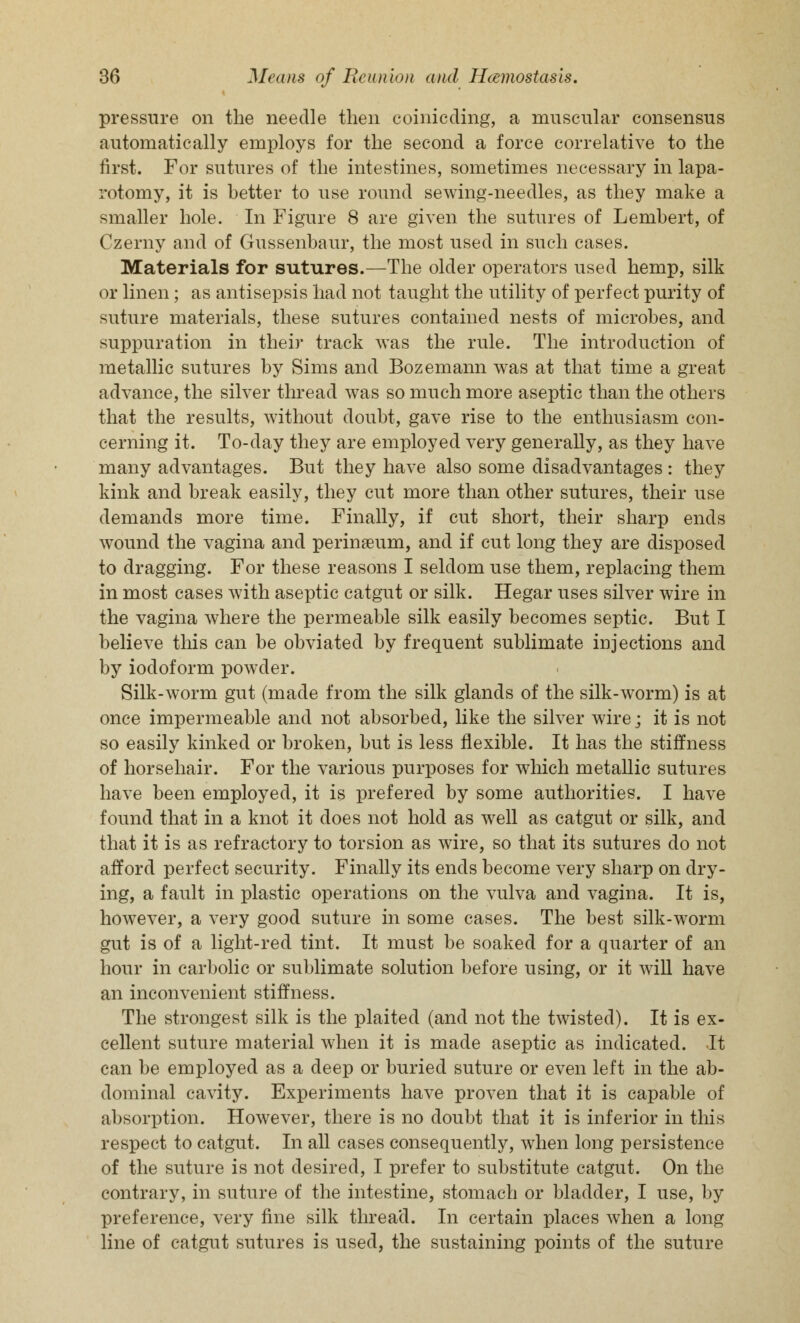 pressure on the needle then coinicding, a muscular consensus automatically employs for the second a force correlative to the first. For sutures of the intestines, sometimes necessary in lapa- rotomy, it is hetter to use round sewing-needles, as they make a smaller hole. In Figure 8 are given the sutures of Lembert, of Czerny and of Gussenbaur, the most used in such cases. Materials for sutures.—The older operators used hemp, silk or linen; as antisepsis had not taught the utility of perfect purity of suture materials, these sutures contained nests of microbes, and suppuration in their track was the rule. The introduction of metallic sutures by Sims and Bozemann was at that time a great advance, the silver thread was so much more aseptic than the others that the results, without doubt, gave rise to the enthusiasm con- cerning it. To-day they are employed very generally, as they have many advantages. But they have also some disadvantages : they kink and break easily, they cut more than other sutures, their use demands more time. Finally, if cut short, their sharp ends wound the vagina and perinaeum, and if cut long they are disposed to dragging. For these reasons I seldom use them, replacing them in most cases with aseptic catgut or silk. Hegar uses silver wire in the vagina where the permeable silk easily becomes septic. But I believe this can be obviated by frequent sublimate injections and by iodoform powder. Silk-worm gut (made from the silk glands of the silk-worm) is at once impermeable and not absorbed, like the silver wire; it is not so easily kinked or broken, but is less flexible. It has the stiffness of horsehair. For the various purposes for which metallic sutures have been employed, it is prefered by some authorities. I have found that in a knot it does not hold as well as catgut or silk, and that it is as refractory to torsion as wire, so that its sutures do not afford perfect security. Finally its ends become very sharp on dry- ing, a fault in plastic operations on the vulva and vagina. It is, however, a very good suture in some cases. The best silk-worm gut is of a light-red tint. It must be soaked for a quarter of an hour in carbolic or sublimate solution before using, or it will have an inconvenient stiffness. The strongest silk is the plaited (and not the twisted). It is ex- cellent suture material when it is made aseptic as indicated. It can be employed as a deep or buried suture or even left in the ab- dominal cavity. Experiments have proven that it is capable of absorption. However, there is no doubt that it is inferior in this respect to catgut. In all cases consequently, when long persistence of the suture is not desired, I prefer to substitute catgut. On the contrary, in suture of the intestine, stomach or bladder, I use, by preference, very fine silk thread. In certain places when a long line of catgut sutures is used, the sustaining points of the suture
