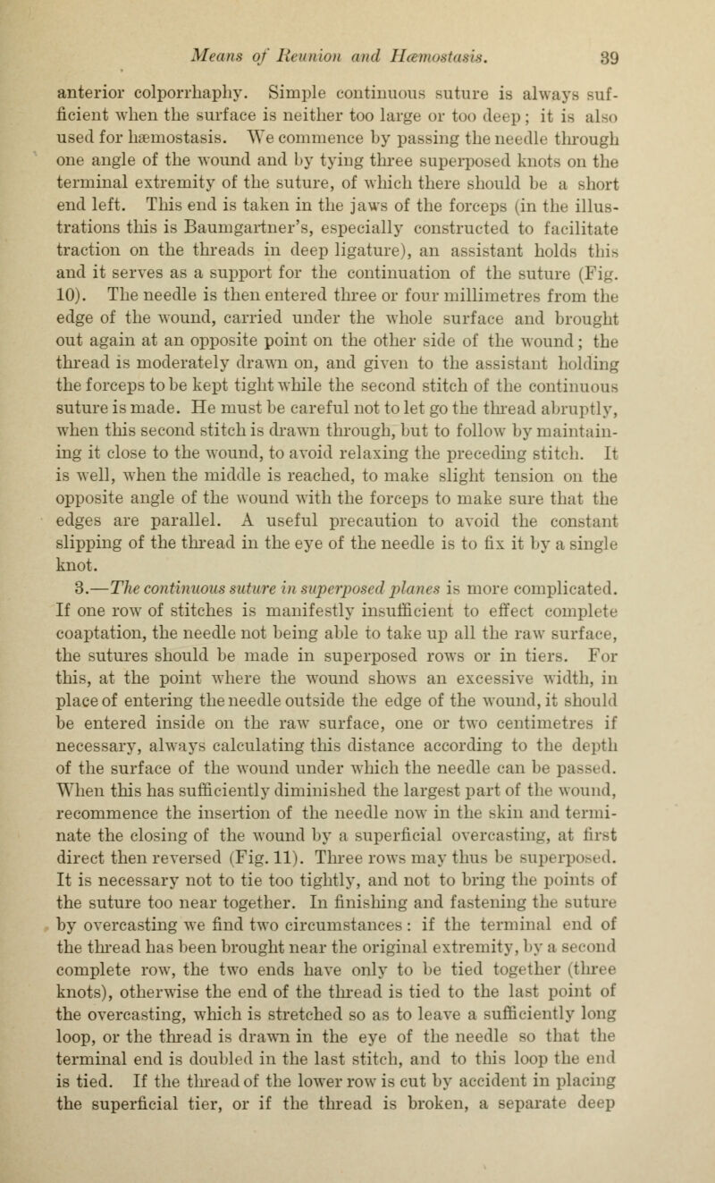 anterior colporrhaphy. Simple continuous suture is always suf- ficient when the surface is neither too large or too deep ; it is also used for haemostasis. AVe commence by passing the needle through one angle of the wound and by tying three superposed knots on the terminal extremity of the suture, of which there should be a short end left. This end is taken in the jaws of the forceps (in the illus- trations this is Baumgartner's, especially constructed to facilitate traction on the threads in deep ligature), an assistant holds this and it serves as a support for the continuation of the suture (Fig. 10). The needle is then entered three or four millimetres from the edge of the wound, carried under the whole surface and brought out again at an opposite point on the other side of the wound; the thread is moderately drawn on, and given to the assistant holding the forceps to be kept tight while the second stitch of the continuous suture is made. He must be careful not to let go the thread abruptly, when this second stitch is drawn through, but to follow by maintain- ing it close to the wound, to avoid relaxing the preceding stitch. It is well, when the middle is reached, to make slight tension on the opposite angle of the wound with the forceps to make sure that the edges are parallel. A useful precaution to avoid the constant slipping of the thread in the eye of the needle is to fix it by a single knot. 3.—The continuous suture in superposed planes is more complicated. If one row of stitches is manifestly insufficient to effect complete coaptation, the needle not being able to take up all the raw surface, the sutures should be made in superposed rows or in tiers. For this, at the point where the wound shows an excessive width, in place of entering the needle outside the edge of the wound, it should be entered inside on the raw surface, one or two centimetres if necessary, always calculating this distance according to the depth of the surface of the wound under which the needle can be passed. When this has sufficiently diminished the largest part of the wound, recommence the insertion of the needle now in the skin and termi- nate the closing of the wound by a superficial overcasting, at first direct then reversed (Fig. 11). Three rows may thus be superposed. It is necessary not to tie too tightly, and not to bring the point- of the suture too near together. In finishing and fastening the suture by overcasting we find two circumstances: if the terminal end of the thread has been brought near the original extremity, by a second complete row, the two ends have only to be tied together (three knots), otherwise the end of the thread is tied to the last point of the overcasting, which is stretched so as to leave a sufficiently long loop, or the thread is drawrn in the eye of the needle so that the terminal end is doubled in the last stitch, and to this loop the end is tied. If the thread of the lower row is cut by accident in placing the superficial tier, or if the thread is broken, a separate deep
