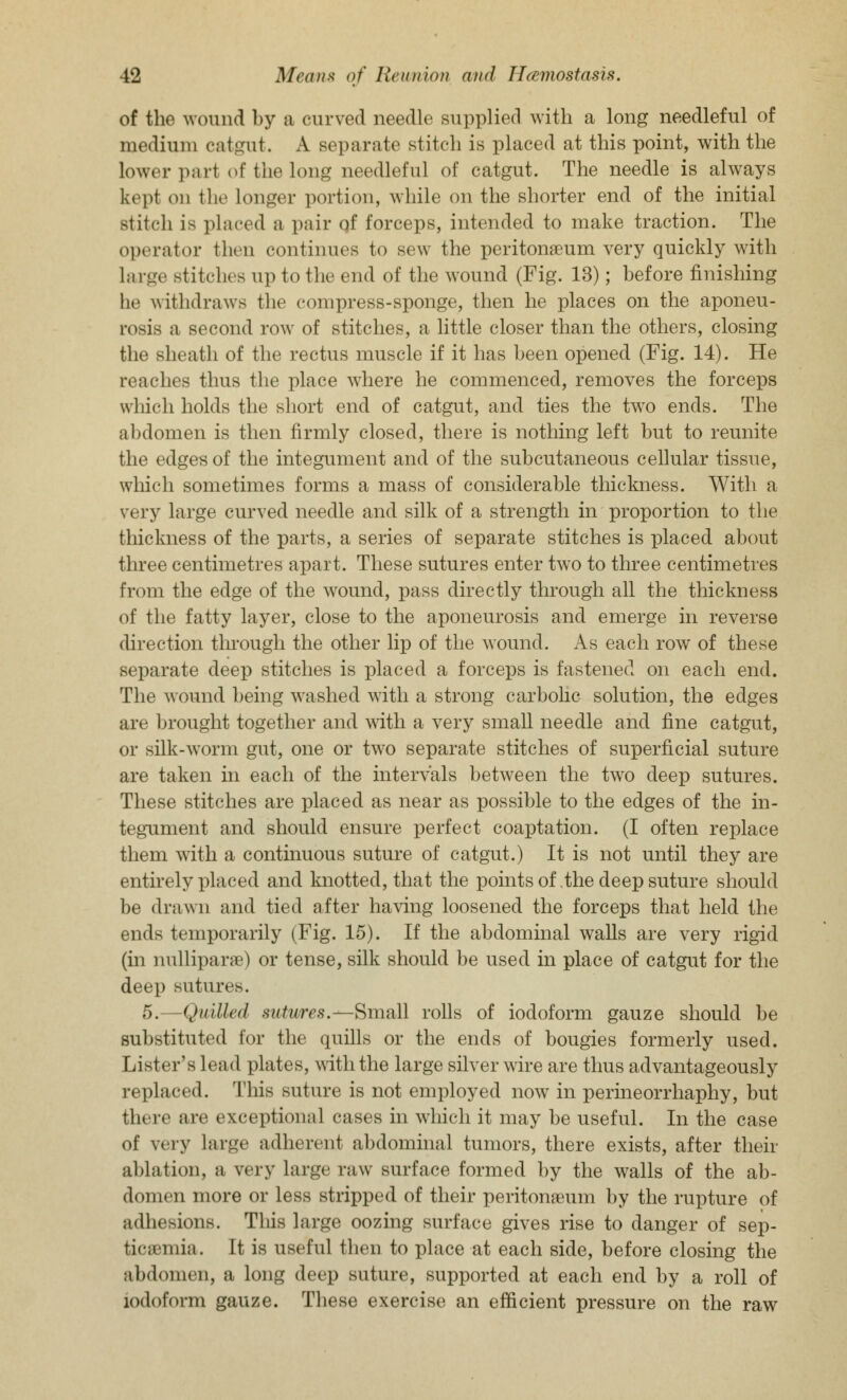 of the wound by a curved needle supplied with a long needleful of medium catgut. A separate stitch is placed at this point, with the Lower pari of the long needleful of catgut. The needle is always kept on the Longer portion, while on the shorter end of the initial stitch is placed a pair qf forceps, intended to make traction. The operator fcheo continues to sew the peritonaeum very quickly with Large Btitches up to the end of the wound (Fig. 13); before finishing he withdraws the compress-sponge, then he places on the aponeu- rosis a second row of stitches, a little closer than the others, closing the sheath of the rectus muscle if it has been opened (Fig. 14). He reaches thus the place where he commenced, removes the forceps which holds the short end of catgut, and ties the two ends. The abdomen is then firmly closed, there is nothing left but to reunite the edges of the integument and of the subcutaneous cellular tissue, which sometimes forms a mass of considerable thickness. With a very large curved needle and silk of a strength in proportion to the thickness of the parts, a series of separate stitches is placed about three centimetres apart. These sutures enter two to three centimetres from the edge of the wound, pass directly through all the thickness of the fatty layer, close to the aponeurosis and emerge in reverse direction through the other lip of the wound. As each row of these separate deep stitches is placed a forceps is fastened on each end. The wound being washed with a strong carbolic solution, the edges are brought together and with a very small needle and fine catgut, or silk-worm gut, one or two separate stitches of superficial suture are taken in each of the intervals between the two deep sutures. These stitches are placed as near as possible to the edges of the in- tegument and should ensure perfect coaptation. (I often replace them with a continuous suture of catgut.) It is not until they are entirely placed and knotted, that the points of .the deep suture should be drawn and tied after having loosened the forceps that held the ends temporarily (Fig. 15). If the abdominal walls are very rigid (in nullipara?) or tense, silk should be used in place of catgut for the deep sutures. 5.—Quilled sutures.—Small rolls of iodoform gauze should be substituted for the quills or the ends of bougies formerly used. Lister's lead plates, with the large silver wire are thus advantageously replaced. This suture is not employed now in perineorrhaphy, but there are exceptional cases in which it may be useful. In the case of very Large adherent abdominal tumors, there exists, after their ablation, a very Large raw surface formed by the walls of the ab- domen more or less stripped of their peritonaeum by the rupture of adhesions. This large oozing surface gives rise to danger of sep- ticaemia. It is useful then to place at each side, before closing the abdomen, a long deep suture, supported at each end by a roll of iodoform gauze. These exercise an efficient pressure on the raw