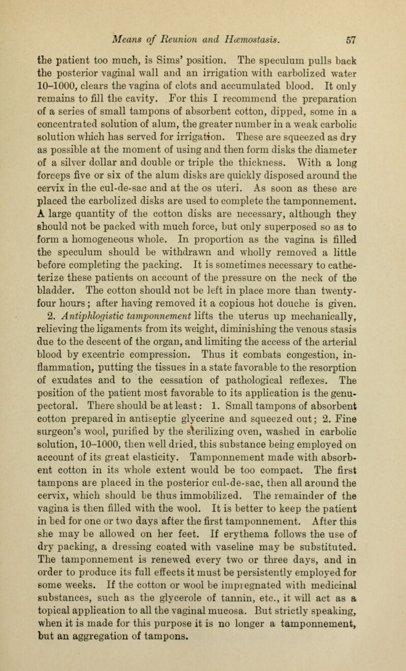 the patient too much, is Sims' position. The speculum pulls back the posterior vaginal wall and an irrigation with carbolized water 10-1000, clears the vagina of clots and accumulated blood. It only remains to fill the cavity. For this I recommend the preparation of a series of small tampons of absorbent cotton, dipped, some in a concentrated solution of alum, the greater number in a weak carbolic solution which has served for irrigation. These are squeezed as dry as possible at the moment of using and then form disks the diameter of a silver dollar and double or triple the thickness. With a long forceps five or six of the alum disks are quickly disposed around the cervix in the cul-de-sac and at the os uteri. As soon as these are placed the carbolized disks are used to complete the tamponnement. A large quantity of the cotton disks are necessary, although they should not be packed with much force, but only superposed so as to form a homogeneous whole. In proportion as the vagina is filled the speculum should be withdrawn and wholly removed a little before completing the packing. It is sometimes necessary to cathe- terize these patients on account of the pressure on the neck of the bladder. The cotton should not be left in place more than twenty- four hours ; after having removed it a copious hot douche is given. 2. Antiphlogistic tamponnement lifts the uterus up mechanically, relieving the ligaments from its weight, diminishing the venous stasis due to the descent of the organ, and limiting the access of the arterial blood by excentric compression. Thus it combats congestion, in- flammation, putting the tissues in a state favorable to the resorption of exudates and to the cessation of pathological reflexes. The position of the patient most favorable to its application is the genu- pectoral. There should be at least: 1. Small tampons of absorbent cotton prepared in antiseptic glycerine and squeezed out: 2. Fine surgeon's wool, purified by the sterilizing oven, washed in carbolic solution, 10-1000, then well dried, this substance being employed on account of its great elasticity. Tamponnement made with absorb- ent cotton in its whole extent would be too compact. The first tampons are placed in the posterior cul-de-sac, then all around the cervix, which should be thus immobilized. The remainder of the vagina is then filled with the wool. It is better to keep the patient in bed for one or two days after the first tamponnement. After this she may be allowed on her feet. If erythema follows the use of dry packing, a dressing coated with vaseline may be substituted. The tamponnement is renewed every two or three days, and in order to produce its full effects it must be persistently employed for some weeks. If the cotton or wool be impiegnated with medicinal substances, such as the glycerole of tannin, etc., it will act as a topical application to all the vaginal mucosa. But strictly speaking, when it is made for this purpose it is no longer a tamponnement, but an aggregation of tampons.