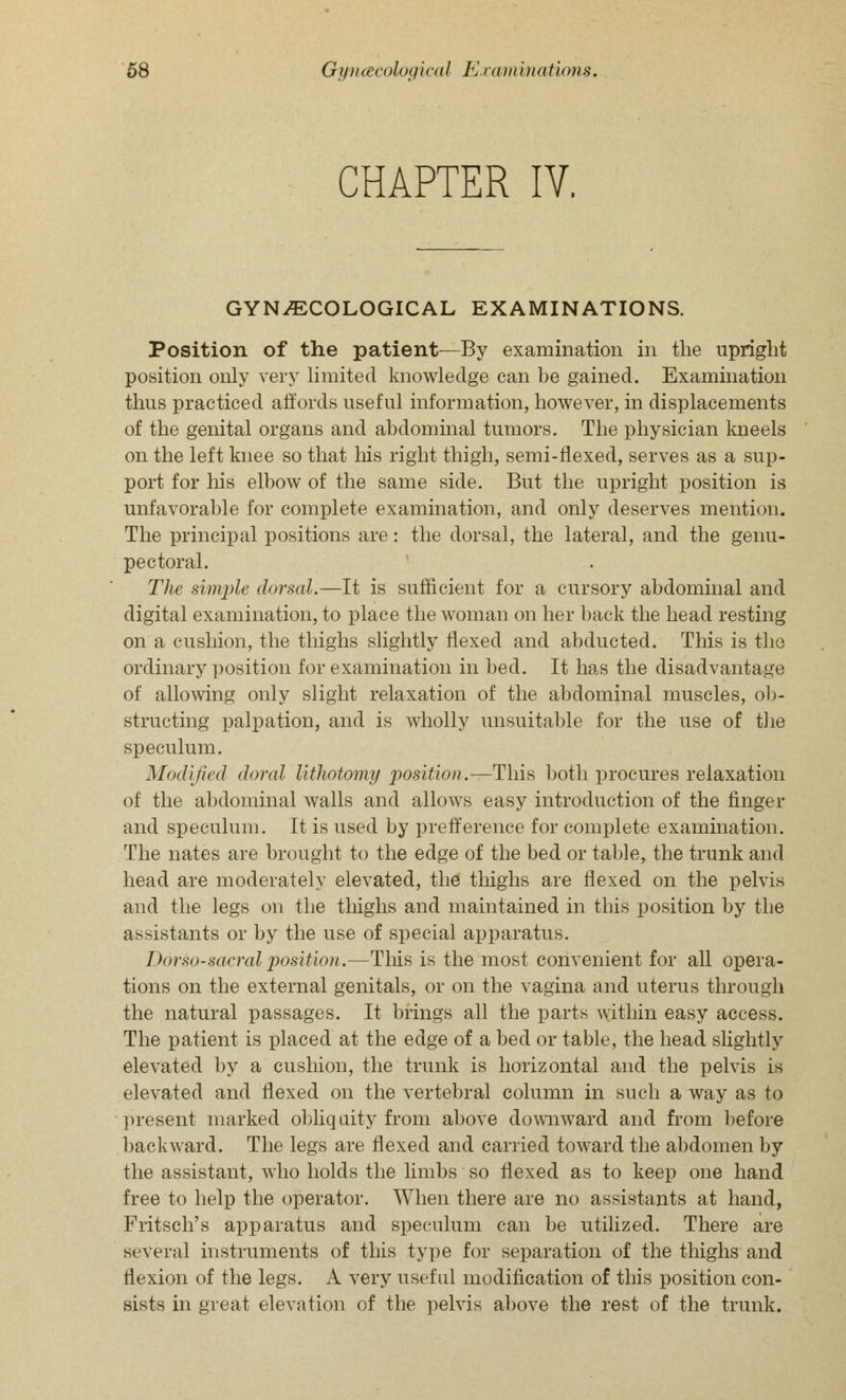 CHAPTER IV. GYNECOLOGICAL EXAMINATIONS. Position of the patient—By examination in the upright position only very limited knowledge can be gained. Examination thus practiced affords useful information, however, in displacements of the genital organs and abdominal tumors. The physician kneels on the left knee so that his right thigh, semi-flexed, serves as a sup- port for his elbow of the same side. But the upright position is unfavorable for complete examination, and only deserves mention. The principal positions are: the dorsal, the lateral, and the genu- pectoral. The simple dorsal.—It is sufficient for a cursory abdominal and digital examination, to place the woman on her back the head resting on a cushion, the thighs slightly flexed and abducted. This is the ordinary position for examination in bed. It has the disadvantage of allowing only slight relaxation of the abdominal muscles, ob- structing palpation, and is wholly unsuitable for the use of the speculum. Modified doral lithotomy position.—This both procures relaxation of the abdominal walls and allows easy introduction of the finger and speculum. It is used by prefference for complete examination. The nates are brought to the edge of the bed or table, the trunk and head are moderately elevated, the thighs are flexed on the pelvis and the legs on the thighs and maintained in this position by the assistants or by the use of special apparatus. Dorso-sacral position.—This is the most convenient for all opera- tions on the external genitals, or on the vagina and uterus through the natural passages. It brings all the parts within easy access. The patient is placed at the edge of a bed or table, the head slightly elevated by a cushion, the trunk is horizontal and the pelvis is elevated and flexed on the vertebral column in such a way as to present marked obliquity from above downward and from before backward. The legs are flexed and carried toward the abdomen by the assistant, who holds the limbs so flexed as to keep one hand free to help the operator. When there are no assistants at hand, Fritsch's apparatus and speculum can be utilized. There are several instruments of this type for separation of the thighs and flexion of the legs. A very useful modification of this position con- sists in great elevation of the pelvis above the rest of the trunk.
