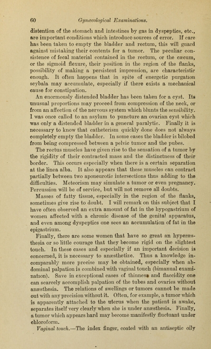 distention of the stomach and intestines by gas in dyspeptics, etc., are important conditions which introduce sources of error. If care has been taken to empty the bladder and rectum, this will guard against mistaking their contents for a tumor. The peculiar con- sistence of fecal material contained in the rectum, or the caecum, or the sigmoid flexure, their position in the region of the flanks, possibility of making a persistent impression, are characteristic enough. It often happens that in spite of energetic purgation scybala may accumulate, especially if there exists a mechanical cause for constipation. An enormously distended bladder has been taken for a cyst. Its unusual proportions may proceed from compression of the neck, or from an affection of the nervous system which blunts the sensibility. 1 was once called to an asylum to puncture an ovarian cyst which was only a distended bladder in a general paralytic. Finally it is necessary to know that catheterism quickly done does not always completely empty the bladder. In some cases the bladder is bilobed from being compressed between a pelvic tumor and the pubes. The rectus muscles have given rise to the sensation of a tumor by the rigidity of their contracted mass and the distinctness of their border. This occurs especially when there is a certain separation at the linea alba. It also appears that these muscles can contract partially between two aponeurotic intersections thus adding to the difficulties. Meteorism may simulate a tumor or even pregnancy. Percussion will be of service, but will not remove all doubts. Masses of fatty tissue, especially in the region of the flanks, sometimes give rise to doubt. I will remark on this subject that I have often observed an extra amount of fat in the hypogastrium of women affected with a chronic disease of the genital apparatus, and even among dyspeptics one sees an accumulation of fat in the epigastrium. Finally, there are some women that have so great an hyperes- thesia or so little courage that they become rigid on the slightest touch. In these cases and especially if an important decision is concerned, it is necessary to anaesthetize. Thus a knowledge in- comparably more precise may be obtained, especially when ab- dominal palpation is combined with vaginal touch (bimanual exami- nation). Save in exceptional cases of thinnes* and flaccidity one can scarcely accomplish palpation of the tubes and ovaries without anaesthesia. The relations of swellings or tumors cannot be made out with any precision without it. Often, for example, a tumor which is apparently attached to the uterus when the patient is awake, separates itself very clearly when she is under anaesthesia. Finally, a tumor which appears hard may become manifestly fluctuant under chloroform. Vaginal touch.—The index finger, coated with an antiseptic oily