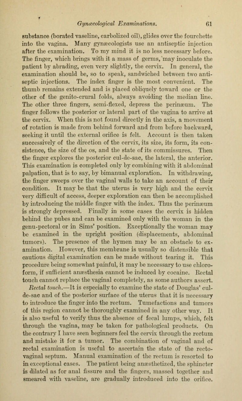 substance (borated vaseline, carbolized oil), glides over the fourchette into the vagina. Many gynaecologists use an antiseptic injection after the examination. To my mind it is no less necessary before. The finger, which brings with it a mass of germs, 'may inoculate the patient by abrading, even very slightly, the cervix. In general, the examination should be, so to speak, sandwiched between two anti- septic injections. The index finger is the most convenient. The thumb remains extended and is placed obliquely toward one or the other of the genito-crural folds, always avoiding the median line. The other three fingers, semi-flexed, depress the perinaeum. The finger follows the posterior or lateral part of the vagina to arrive at the cervix. When this is not found directly in the axis, a movement of rotation is made from behind forward and from before backward, seeking it until the external orifice is felt. Account is then taken successively of the direction of the cervix, its size, its form, its con- sistence, the size of the os, and the state of its commissures. Then the finger explores the posterior cul-de-sac, the lateral, the anterior. This examination is completed only by combining with it abdominal palpation, that is to say, by bimanual exploration. In withdrawing, the finger sweeps over the vaginal walls to take an account of their condition. It may be that the uterus is very high and the cervix very difficult of access, deeper exploration can then be accomplished by introducing the middle finger with the index. Thus the perinaeum is strongly depressed. Finally in some cases the cervix is hidden behind the pubes and can be examined only with the woman in the genu-pectoral or in Sims' position. Exceptionally the woman may be examined in the upright position (displacements, abdominal tumors). The presence of the hymen may be an obstacle to ex- amination. However, this membrane is usually so distensible that cautious digital examination can be made without tearing it. This procedure being somewhat painful, it may be necessary to use chloro- form, if sufficient anaesthesia cannot be induced by cocaine. Rectal touch cannot replace the vaginal completely, as some authors assert. Rectal touch.—It is especially to examine the state of Douglas' cul- de-sac and of the posterior surface of the uterus that it is necessary to introduce the finger into the rectum. Tumefactions and tumors of this region cannot be thoroughly examined in any other way. It is also useful to verify thus the absence of fecal lumps, which, felt through the vagina, may be taken for pathological products. On the contrary I have seen beginners feel the cervix through the rectum and mistake it for a tumor. The combination of vaginal and of rectal examination is useful to ascertain the state of the recto- vaginal septum. Manual examination of the rectum is resorted to in exceptional cases. The patient being anaesthetized, the sphincter is dilated as for anal fissure and the fingers, massed together and smeared with vaseline, are gradually introduced into the orifice.