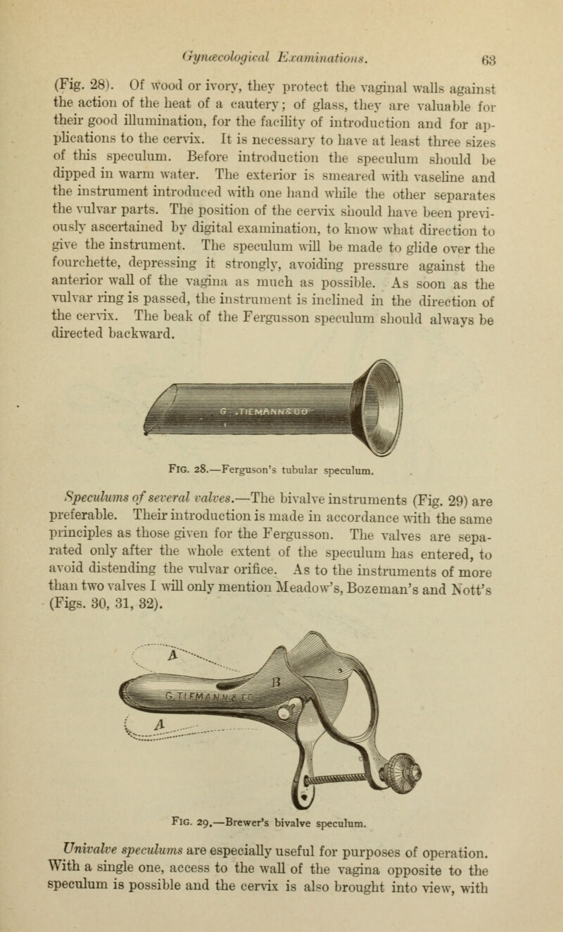 (Fig. 28). Of wood or ivory, they protect the vaginal walls against the action of the heat of a cautery; of glass, they are valuable for their good illumination, for the facility of introduction and for ap- plications to the cervix. It is necessary to have at least three sizes of this speculum. Before introduction the speculum should be dipped in warm water. The exterior is smeared with vaseline and the instrument introduced with one hand while the other separates the vulvar parts. The position of the cervix should have heen previ- ously ascertained by digital examination, to know what direction to give the instrument. The speculum will be made to glide over the fourchette, depressing it strongly, avoiding pressure against the anterior wall of the vagina as much as possible. As soon as the vulvar ring is passed, the instrument is inclined in the direction of the cervix. The beak of the Fergusson speculum should always be directed backward. Fig. 28.—Ferguson's tubular speculum. Specalums of several valves.—The bivalve instruments (Fig. 29) are preferable. Their introduction is made in accordance with the same principles as those given for the Fergusson. The valves are sepa- rated only after the whole extent of the speculum has entered, to avoid distending the vulvar orifice. As to the instruments of more than two valves I will only mention Meadow's, Bozeman's and Nott's (Figs. 30, 31, 32). Fig. 29.—Brewer's bivalve speculum. Univalve speculums are especially useful for purposes of operation. With a single one, access to the wall of the vagina opposite to the speculum is possible and the cervix is also brought into view, with