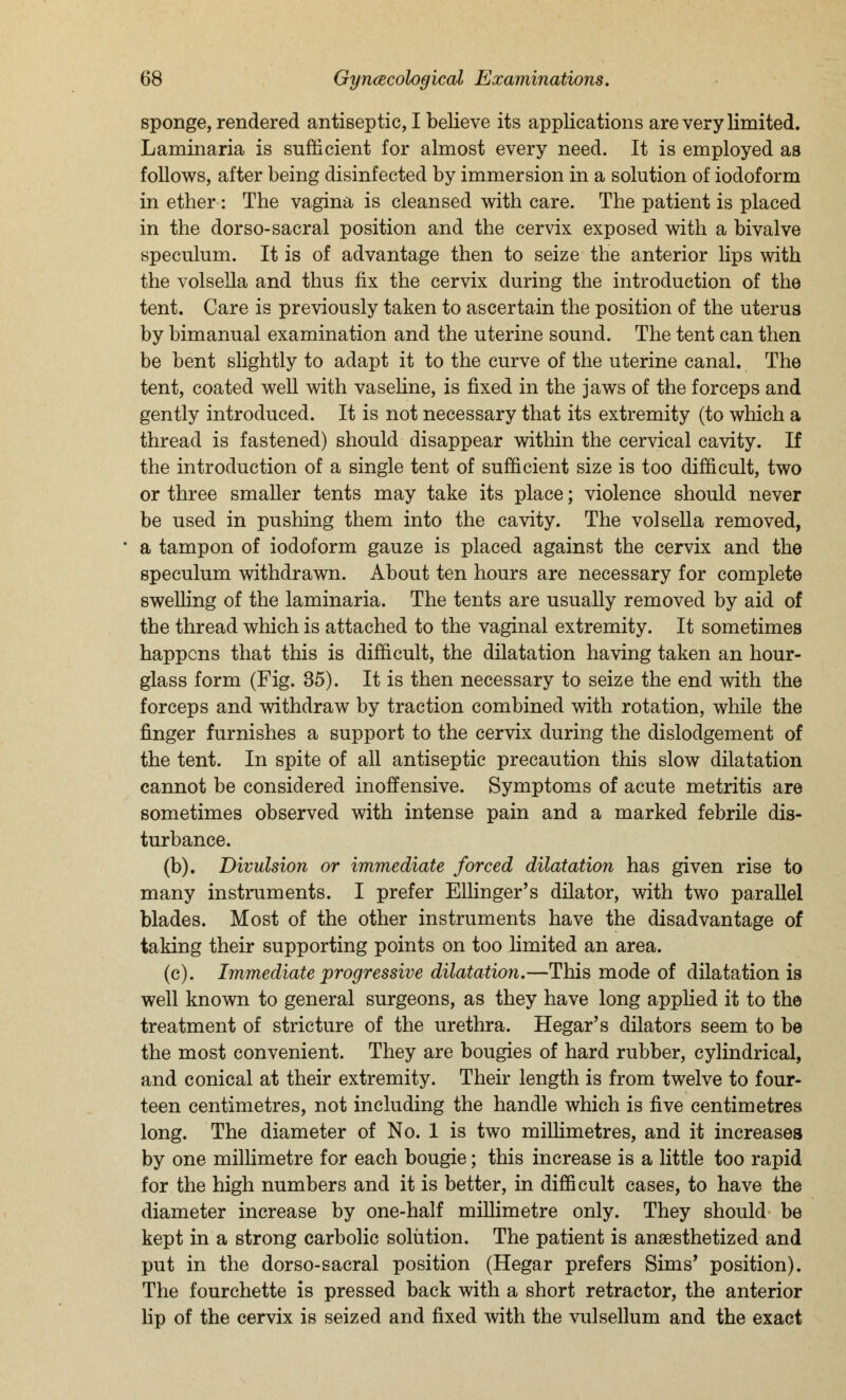 sponge, rendered antiseptic, I believe its applications are very limited. Laminaria is sufficient for almost every need. It is employed as follows, after being disinfected by immersion in a solution of iodoform in ether: The vagina is cleansed with care. The patient is placed in the dor so-sacral position and the cervix exposed with a bivalve speculum. It is of advantage then to seize the anterior lips with the volsella and thus fix the cervix during the introduction of the tent. Care is previously taken to ascertain the position of the uterus by bimanual examination and the uterine sound. The tent can then be bent slightly to adapt it to the curve of the uterine canal. The tent, coated well with vaseline, is fixed in the jaws of the forceps and gently introduced. It is not necessary that its extremity (to which a thread is fastened) should disappear within the cervical cavity. If the introduction of a single tent of sufficient size is too difficult, two or three smaller tents may take its place; violence should never be used in pushing them into the cavity. The volsella removed, a tampon of iodoform gauze is placed against the cervix and the speculum withdrawn. About ten hours are necessary for complete swelling of the laminaria. The tents are usually removed by aid of the thread which is attached to the vaginal extremity. It sometimes happens that this is difficult, the dilatation having taken an hour- glass form (Fig. 35). It is then necessary to seize the end with the forceps and withdraw by traction combined with rotation, while the finger furnishes a support to the cervix during the dislodgement of the tent. In spite of all antiseptic precaution this slow dilatation cannot be considered inoffensive. Symptoms of acute metritis are sometimes observed with intense pain and a marked febrile dis- turbance. (b). Divulsion or immediate forced dilatation has given rise to many instruments. I prefer Ellinger's dilator, with two parallel blades. Most of the other instruments have the disadvantage of taking their supporting points on too limited an area. (c). Immediate progressive dilatation.—This mode of dilatation is well known to general surgeons, as they have long applied it to the treatment of stricture of the urethra. Hegar's dilators seem to be the most convenient. They are bougies of hard rubber, cylindrical, and conical at their extremity. Their length is from twelve to four- teen centimetres, not including the handle which is five centimetres long. The diameter of No. 1 is two millimetres, and it increases by one millimetre for each bougie; this increase is a little too rapid for the high numbers and it is better, in difficult cases, to have the diameter increase by one-half millimetre only. They should be kept in a strong carbolic solution. The patient is anaesthetized and put in the dorso-sacral position (Hegar prefers Sims' position). The fourchette is pressed back with a short retractor, the anterior lip of the cervix is seized and fixed with the vulsellum and the exact